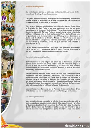 Manual de Religiones

Es en la Iglesia donde se actualiza cada día el Sacramento de la
muerte de Cristo y de su Resurrección

La Iglesia es el instrumento de la predicación misionera y de la Buena
Nueva, y el de la aplicación de la obra salvadora por vía sacramental,
que extiende así la historia de la salvación.

Con un acto concreto, dirigiéndonos a un discípulo preciso, Cristo funda
el Primado de San Pedro y de sus sucesores, uno de los actos
esenciales en la fundación de la Iglesia: “Tomando entonces la palabra
Jesús, le respondió: Tú eres Pedro, o sea piedra, y sobre esta piedra
edificaré mi Iglesia... Yo te daré las llaves del Reino de los Cielos: todo
lo que atares en la tierra será atado en el Cielo, y lo que desates en la
tierra será desatado en el Cielo” . (Mateo 16, 18). Pedro es en este
pasaje, además de una persona histórica, es símbolo ejemplar de todos
los “apóstoles” y “profetas”, sobre los que también está fundada la
Iglesia (Eph. 2,20).

De esa manera, el discípulo de Cristo llega a ser “pescador de hombres”
(Mt. 4,19; Mc. 1, 17), y la Iglesia “sal de la tierra” y “luz del mundo (Mt. 5,
13-16). La Iglesia es necesariamente universal y católica.


La misión del sumo Pontífice

El Cristianismo es una religión de amor, de la fraternidad universal,
porque todos tenemos un único Padre: Dios. El amor nos empuja a
buscar el bien de nuestros hermanos, y ese bien que nos realizará
plenamente es la Salvación en Jesucristo. Por eso, la actitud misionera
es propia y esencial del cristiano.

Pero el mensaje salvífico no es propio de cada uno. Es el mensaje de
Jesucristo, por eso debemos transmitirlo sin contaminaciones o
interpretaciones personales. El Papa tiene la misión de mantener el
depósito de la fe, de cuidar la fidelidad del Evangelio, de velar porque
los falsos profetas no siembren cizaña y desorienten al Pueblo de Dios.
Por eso el cristiano debe estar en comunión con la Sede de Pedro, pues
sólo sobre esa piedra se edificará la Iglesia de Jesucristo.

Los católicos creen fielmente que el Papa es el representante de Cristo
en la tierra y por eso se adhieren a sus enseñanzas y a su mensaje.


Un mensaje universal

La evangelización es esencial a la Iglesia. Jesucristo, antes de subir al
cielo, después de resucitado, nos ordenó: “Id a todo el mundo y predicar
el Evangelio, bautizando en el nombre del Padre, del Hijo y del Espíritu
Santo”. Esta misión es de todos y cada uno de los miembros de la
Iglesia: tenemos que comportarnos como miembros vivos y no como




                                                                            10
 