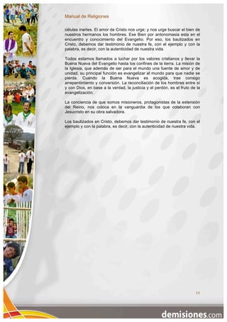 Manual de Religiones

células inertes. El amor de Cristo nos urge; y nos urge buscar el bien de
nuestros hermanos los hombres. Ese Bien por antonomasia esta en el
encuentro y conocimiento del Evangelio. Por eso, los bautizados en
Cristo, debemos dar testimonio de nuestra fe, con el ejemplo y con la
palabra, es decir, con la autenticidad de nuestra vida.

Todos estamos llamados a luchar por los valores cristianos y llevar la
Buena Nueva del Evangelio hasta los confines de la tierra. La misión de
la Iglesia, que además de ser para el mundo una fuente de amor y de
unidad, su principal función es evangelizar al mundo para que nadie se
pierda. Cuando la Buena Nueva es acogida, trae consigo
arrepentimiento y conversión. La reconciliación de los hombres entre sí
y con Dios, en base a la verdad, la justicia y el perdón, es el fruto de la
evangelización.

La conciencia de que somos misioneros, protagonistas de la extensión
del Reino, nos coloca en la vanguardia de los que colaboran con
Jesucristo en su obra salvadora.

Los bautizados en Cristo, debemos dar testimonio de nuestra fe, con el
ejemplo y con la palabra, es decir, con la autenticidad de nuestra vida.




                                                                        11
 