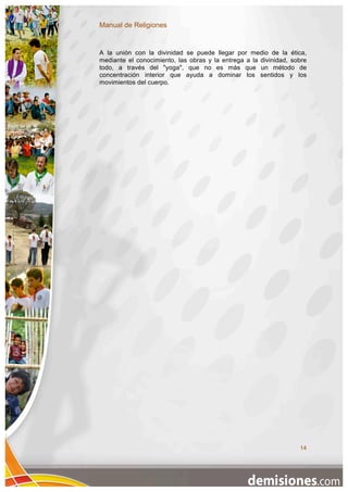 Manual de Religiones


A la unión con la divinidad se puede llegar por medio de la ética,
mediante el conocimiento, las obras y la entrega a la divinidad, sobre
todo, a través del "yoga", que no es más que un método de
concentración interior que ayuda a dominar los sentidos y los
movimientos del cuerpo.




                                                                   14
 