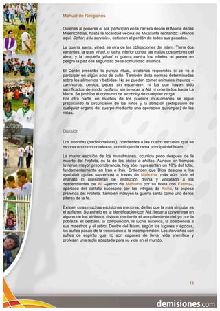 Manual de Religiones

Quienes al ponerse el sol, participan en la carrera desde el Monte de las
Misericordias, hasta la localidad vecina de Muzdalifa recitando: «Henos
aquí, Señor, a tu servicio», obtienen el perdón de todos sus pecados.

La guerra santa, yihad, es otra de las obligaciones del Islam. Tiene dos
variantes: la gran yihad, o lucha interior contra las malas costumbres del
alma; y la pequeña yihad, o guerra contra los infieles, si ponen en
peligro la paz o la seguridad de la comunidad islámica.

El Corán prescribe la pureza ritual, lavatorios requeridos si se va a
participar en algún acto de culto. También dicta normas determinadas
sobre los alimentos y bebidas. No se pueden comer animales impuros –
carnívoros, cerdos, peces sin escamas–, ni los que hayan sido
sacrificados de modo profano: sin invocar a Alá ni orientarlos hacia La
Meca. Se prohíbe el consumo de alcohol y de cualquier droga.
Por otra parte, en muchos de los pueblos musulmanes se sigue
practicando la circuncisión de los niños y la ablación (extirpación de
cualquier órgano del cuerpo mediante una operación quirúrgica) de las
niñas.



División

Los sunnitas (tradicionalistas), obedientes a las cuatro escuelas que se
reconocen como ortodoxas, constituyen la rama principal del Islam.

La mayor escisión de los musulmanes, ocurrida poco después de la
muerte del Profeta, es la de los chiíes o chiítas. Aunque en tiempos
tuvieron mayor preponderancia, hoy sólo representan un 10% del total,
fundamentalmente en Irán e Irak. Entienden que Dios designa a los
ayatollah (guías supremos) a través de Mahoma; más aún: todo el
imanato lo consideran de institución divina y vinculado a los
descendientes de Alí –yerno de Mahoma por su boda con Fátima–,
apartado del califato sucesorio por las intrigas de Aisha, la esposa
preferida del Profeta. También incluyen la guerra santa como uno de los
pilares de la fe.

Existen otras muchas escisiones menores, de las que la más singular es
el sufismo. Su anhelo es la identificación con Alá: llegar a convertirse en
alguno de los atributos divinos mediante el aniquilamiento del yo por la
pobreza, el celibato, la compunción, la lucha ascética, la obediencia a
sus maestros y el retiro. Dentro del Islam, según los lugares y épocas,
los sufíes pasan de la veneración a la incomprensión. Los derviches son
sufíes de espíritu que no son capaces de llevar vida eremítica y
profesan una regla adaptada para su vida en el mundo.




                                                                        18
 