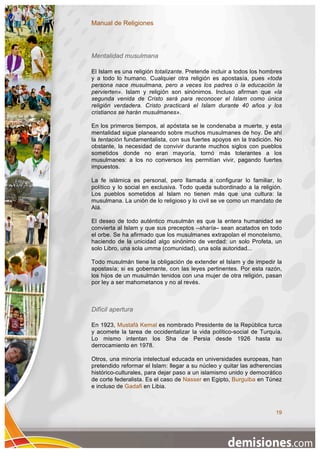 Manual de Religiones




Mentalidad musulmana

El Islam es una religión totalizante. Pretende incluir a todos los hombres
y a todo lo humano. Cualquier otra religión es apostasía, pues «toda
persona nace musulmana, pero a veces los padres o la educación la
pervierten». Islam y religión son sinónimos. Incluso afirman que «la
segunda venida de Cristo será para reconocer el Islam como única
religión verdadera. Cristo practicará el Islam durante 40 años y los
cristianos se harán musulmanes».

En los primeros tiempos, al apóstata se le condenaba a muerte, y esta
mentalidad sigue planeando sobre muchos musulmanes de hoy. De ahí
la tentación fundamentalista, con sus fuertes apoyos en la tradición. No
obstante, la necesidad de convivir durante muchos siglos con pueblos
sometidos donde no eran mayoría, tornó más tolerantes a los
musulmanes: a los no conversos les permitían vivir, pagando fuertes
impuestos.

La fe islámica es personal, pero llamada a configurar lo familiar, lo
político y lo social en exclusiva. Todo queda subordinado a la religión.
Los pueblos sometidos al Islam no tienen más que una cultura: la
musulmana. La unión de lo religioso y lo civil se ve como un mandato de
Alá.

El deseo de todo auténtico musulmán es que la entera humanidad se
convierta al Islam y que sus preceptos –sharía– sean acatados en todo
el orbe. Se ha afirmado que los musulmanes extrapolan el monoteísmo,
haciendo de la unicidad algo sinónimo de verdad: un solo Profeta, un
solo Libro, una sola umma (comunidad), una sola autoridad...

Todo musulmán tiene la obligación de extender el Islam y de impedir la
apostasía; si es gobernante, con las leyes pertinentes. Por esta razón,
los hijos de un musulmán tenidos con una mujer de otra religión, pasan
por ley a ser mahometanos y no al revés.



Difícil apertura

En 1923, Mustafá Kemal es nombrado Presidente de la República turca
y acomete la tarea de occidentalizar la vida político-social de Turquía.
Lo mismo intentan los Sha de Persia desde 1926 hasta su
derrocamiento en 1978.

Otros, una minoría intelectual educada en universidades europeas, han
pretendido reformar el Islam: llegar a su núcleo y quitar las adherencias
histórico-culturales, para dejar paso a un islamismo unido y democrático
de corte federalista. Es el caso de Nasser en Egipto, Burguiba en Túnez
e incluso de Gadafi en Libia.



                                                                       19
 