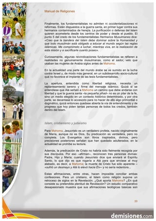 Manual de Religiones


Finalmente, los fundamentalistas no admiten ni occidentalizaciones ni
reformas. Están dispuestos a la guerra santa, en primer lugar contra sus
hermanos contaminados de herejía. La purificación o defensa del Islam
quieren acometerla desde los centros de poder y desde el pueblo. El
punto 5 del credo de los fundamentalistas Hermanos Musulmanes dice:
«Creo que la bandera del Islam debe dominar sobre la Humanidad y
que todo musulmán está obligado a educar al mundo según las reglas
islámicas. Me comprometo a luchar, mientras viva, en la realización de
esta misión y a sacrificarle cuanto poseo».

Curiosamente, algunas reivindicaciones fundamentalistas se refieren a
realidades no genuinamente musulmanas, como el sador, velo que
usaban las mujeres de Arabia siglos antes de Mahoma.

En la actualidad una parte del mundo árabe se ve sumido en la lucha
contra Israel y, de modo más general, en un subdesarrollo socio-cultural
que no favorece el implante de las tesis fundamentalistas.

La apertura, entendida como libertad religiosa, necesita un
replanteamiento sereno y firme del mensaje islámico. Quizá si se
entendiese que Alá señaló a Mahoma un camino que debe andarse con
libertad y que la guerra santa –la pequeña yihad– no es un pilar de la fe,
sino un medio elegido en un contexto histórico determinado, y por otra
parte, se decantase lo accesorio para no hacer de ello algo primordial o
dogmático, quizá entonces quedase abierta la vía de entendimiento y de
progreso que hoy piden tantas personas de todos los credos, también
dentro del Islam.



Islam, cristianismo y judaísmo

Para Mahoma, Jesucristo es un verdadero profeta, nacido virginalmente
de María, aunque no es Dios. Su predicación es verdadera, pero no
completa. Los Evangelios son libros inspirados, divinos, pero
precisiones posteriores señalan que han quedado adulterados; en la
actualidad se prohíbe su lectura.

Además, la predicación de Cristo no habría sido fielmente recogida por
sus discípulos. Por eso –afirman–, reconocen tres personas divinas:
Padre, Hijo y María; cuando Jesucristo dice que enviará al Espíritu
Santo, lo que dijo es que rogaría a Alá para que enviase al muy
alabado, es decir, a Mahoma; la muerte de Cristo fue sólo aparente –
«sufrió un desmayo y Alá lo elevó hacia Él»– y no sería redentora...

Estas afirmaciones, entre otras, hacen imposible conciliar ambas
confesiones. Para un cristiano, el Islam como religión supone un
retroceso de siglos en la Revelación. ¿Qué aporta Mahoma? ¿En qué
consiste su pretendida plenitud de Revelación? Un estudio comparativo
desapasionado muestra que sus afirmaciones teológicas básicas son



                                                                       20
 