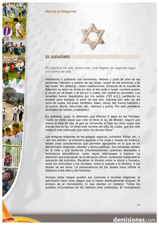 Manual de Religiones




El JUDAÍSMO

El judaísmo ha sido, sobre todo, una religión; en segundo lugar,
una forma de vida

Hebraísmo y judaísmo son sinónimos. Hebreo y judío se dice de las
personas; hebraico y judaico de las cosas; israelí de las personas y de
las cosas. Sin embargo, caben matizaciones. Después de la muerte de
Salomón su reino se divide en dos, el del norte o Israel –nombre puesto
a Jacob por el ángel- y el del sur o Judea, con capital en Jerusalén. Los
israelitas fueron deportados por los asirios (722 a.C.), perdiendo su
entidad para siempre. A partir de ese año, hebreos son sólo los del
reino de Judea. Así pues, Abraham, Isaac, Jacob, etc. fueron hebreos y
no judíos. David, Jesucristo, etc., hebreos y judíos. Por esto prevalece
el empleo de hebreo y hebraísmo.

Es acertada, pues, la definición que Alfonso X daba en las Partidas:
"Judío es dicho aquel que cree et tiene la ley de Moisén, segunt que
suena la letra de ella, et que se circuncida et façe las otras cosas que
manda esa su ley. Et tomó este nombre del tribu de Judas, que fue más
noble et más esforzado que todos los demás tribus".

Las antiguas religiones de los griegos, egipcios, sumerios, hititas, etc., y
–en otro ámbito– el sintoísmo japonés o los incas y mayas de América,
tienen unas características que permiten agruparlas en lo que se ha
denominado religiones celestes y étnico-políticas. Sus deidades habitan
en el cielo y sus teofanías (manifestaciones) aparecen asociadas a
fenómenos atmosféricos, como rayos, relámpagos o truenos. La
salvación que propugnan es la del grupo étnico, quedando marginada la
salvación del individuo. Recalcan la división entre lo divino y humano;
entre los inmortales y los mortales; entre lo celeste y lo terreno. A los
dioses se les teme. La trascendencia de los dioses hace infinita la
distancia entre ellos y los hombres.

Aunque estos rasgos pueden ser comunes a muchas religiones, el
yahvaísmo tiene unos rasgos que lo hacen absolutamente singular. El
primero es el monoteísmo, lo que plantea un misterio. Todos los
pueblos circundantes de los hebreos eran politeístas. El monoteísmo




                                                                         23
 