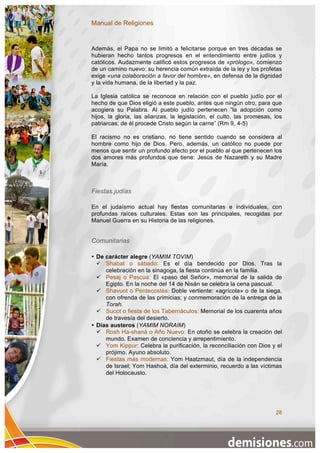 Manual de Religiones


Además, el Papa no se limitó a felicitarse porque en tres décadas se
hubieran hecho tantos progresos en el entendimiento entre judíos y
católicos. Audazmente calificó estos progresos de «prólogo», comienzo
de un camino nuevo: su herencia común extraída de la ley y los profetas
exige «una colaboración a favor del hombre», en defensa de la dignidad
y la vida humana, de la libertad y la paz.

La Iglesia católica se reconoce en relación con el pueblo judío por el
hecho de que Dios eligió a este pueblo, antes que ningún otro, para que
acogiera su Palabra. Al pueblo judío pertenecen “la adopción como
hijos, la gloria, las alianzas, la legislación, el culto, las promesas, los
patriarcas; de él procede Cristo según la carne” (Rm 9, 4-5)

El racismo no es cristiano, no tiene sentido cuando se considera al
hombre como hijo de Dios. Pero, además, un católico no puede por
menos que sentir un profundo afecto por el pueblo al que pertenecen los
dos amores más profundos que tiene: Jesús de Nazareth y su Madre
María.



Fiestas judías

En el judaísmo actual hay fiestas comunitarias e individuales, con
profundas raíces culturales. Estas son las principales, recogidas por
Manuel Guerra en su Historia de las religiones.


Comunitarias

• De carácter alegre (YAMIM TOVIM)
   Shabat o sábado: Es el día bendecido por Dios. Tras la
     celebración en la sinagoga, la fiesta continúa en la familia.
   Pesaj o Pascua: El «paso del Señor», memorial de la salida de
     Egipto. En la noche del 14 de Nisán se celebra la cena pascual.
   Shavuot o Pentecostés: Doble vertiente: «agrícola» o de la siega,
     con ofrenda de las primicias; y conmemoración de la entrega de la
     Torah.
   Sucot o fiesta de los Tabernáculos: Memorial de los cuarenta años
     de travesía del desierto.
• Días austeros (YAMIM NORAIM)
   Rosh Ha-shaná o Año Nuevo: En otoño se celebra la creación del
     mundo. Examen de conciencia y arrepentimiento.
   Yom Kippur: Celebra la purificación, la reconciliación con Dios y el
     prójimo. Ayuno absoluto.
   Fiestas más modernas: Yom Haatzmaut, día de la independencia
     de Israel; Yom Hashoá, día del exterminio, recuerdo a las víctimas
     del Holocausto.




                                                                        28
 