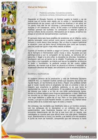 Manual de Religiones

              Palabras correctas, Conciencia correcta
              Conducta correcta, Concentración correcta

Siguiendo el Óctuple Camino, el hombre supera la ilusión y se da
cuenta que el mundo está regido por la anitya (= transitoriedad, no
permanencia de las cosas), que él mismo es anatman (= sin alma, sin
un centro más allá de las acciones y pensamientos) y que todo es
sunyata (= sin substancia, vacío). Si las cosas o el hombre fueran en
realidad -piensan los budistas- no cambiarían ni estarían sujetos al
karma o efecto de las acciones. Atenazados por el deseo, el karma nos
atrapa en el ciclo de reencarnaciones o samsara.

El samsara tiene seis tipos posibles de existencia: en el infierno, como
espíritu torturado, como animal, como asura o espíritu maligno, como
humano o como deva o dios benigno. Ser un dios no mejora realmente
la situación, pues se tiene menos limitaciones que como ser humano,
pero se puede ser igual o más infeliz debido al deseo.

Cuando un hombre se decide a seguir el Camino, entra a formar parte
de la Samgha (= Hermandad) como monje o laico. Ayudado por sus
correligionarios y por la compasión de los budas, se esfuerza en el
paramita (= llegar a la otra orilla), la disciplina de ofrendas, moralidad y
meditación que son el centro de la religión. Finalmente, en alguna de
sus vidas -y por supuesto, se intenta que sea en la presente- se alcanza
el bodhi o iluminación, la perfecta certeza de las cuatro nobles
verdades, de manera que al morir se alcanza el nirvana o extinción, la
superación absoluta del deseo, del sufrimiento y de la existencia misma.


Buddhas y bodhisattvas

El budismo arranca de la predicación y vida de Siddharta Gautama
(558-478 AC). La tradición budista señala que Gautama fue el hijo del
rey de Kapila, en las fronteras de la India y Nepal. Una profecía señaló
que el recién nacido sería el emperador de todo el universo o bien el
maestro que enseñaría la perfecta sabiduría, si es que tenía la
oportunidad de conocer el sufrimiento. El rey prefería el primer destino,
de manera que rodeó a su hijo de una corte perfectamente lujosa,
donde no hubiera espacio para ninguna preocupación o dolor. Siddharta
se convirtió en un hábil guerrero y en un cortés príncipe, casado con
una mujer bellísima y padre de un hijo. Pero un día quiso conocer el
mundo, y ya que no pudo hacerlo desistir, su padre el rey, mandó retirar
de las calles de la ciudad todo signo de dolor o miseria.

Sin embargo, fue inevitable que Siddharta viera a un hombre anciano,
con los achaques de la decrepitud, a un enfermo con graves
padecimientos, para finalmente toparse con un cadáver. Pero el
encuentro determinante del día fue el que tuvo con un asceta, que
mendigaba su comida pero que afirmó tener una vida plena. Siddharta
huyó, abandonando su trono y su familia, y se dedicó a la vida ascética.
A punto de morir de inanición, comprendió que eso tampoco lo haría



                                                                         32
 