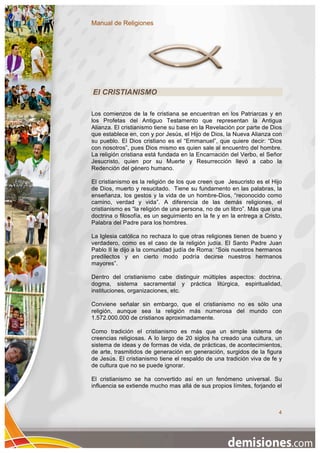 Manual de Religiones




El CRISTIANISMO

Los comienzos de la fe cristiana se encuentran en los Patriarcas y en
los Profetas del Antiguo Testamento que representan la Antigua
Alianza. El cristianismo tiene su base en la Revelación por parte de Dios
que establece en, con y por Jesús, el Hijo de Dios, la Nueva Alianza con
su pueblo. El Dios cristiano es el “Emmanuel”, que quiere decir: “Dios
con nosotros”, pues Dios mismo es quien sale al encuentro del hombre.
La religión cristiana está fundada en la Encarnación del Verbo, el Señor
Jesucristo, quien por su Muerte y Resurrección llevó a cabo la
Redención del género humano.

El cristianismo es la religión de los que creen que Jesucristo es el Hijo
de Dios, muerto y resucitado. Tiene su fundamento en las palabras, la
enseñanza, los gestos y la vida de un hombre-Dios, “reconocido como
camino, verdad y vida”. A diferencia de las demás religiones, el
cristianismo es “la religión de una persona, no de un libro”. Más que una
doctrina o filosofía, es un seguimiento en la fe y en la entrega a Cristo,
Palabra del Padre para los hombres.

La Iglesia católica no rechaza lo que otras religiones tienen de bueno y
verdadero, como es el caso de la religión judía. El Santo Padre Juan
Pablo II le dijo a la comunidad judía de Roma: “Sois nuestros hermanos
predilectos y en cierto modo podría decirse nuestros hermanos
mayores”.

Dentro del cristianismo cabe distinguir múltiples aspectos: doctrina,
dogma, sistema sacramental y práctica litúrgica, espiritualidad,
instituciones, organizaciones, etc.

Conviene señalar sin embargo, que el cristianismo no es sólo una
religión, aunque sea la religión más numerosa del mundo con
1.572.000.000 de cristianos aproximadamente.

Como tradición el cristianismo es más que un simple sistema de
creencias religiosas. A lo largo de 20 siglos ha creado una cultura, un
sistema de ideas y de formas de vida, de prácticas, de acontecimientos,
de arte, trasmitidos de generación en generación, surgidos de la figura
de Jesús. El cristianismo tiene el respaldo de una tradición viva de fe y
de cultura que no se puede ignorar.

El cristianismo se ha convertido así en un fenómeno universal. Su
influencia se extiende mucho mas allá de sus propios límites, forjando el



                                                                        4
 