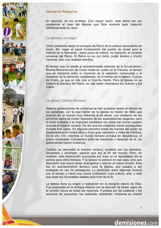 Manual de Religiones

en especial, de los profetas. Con mayor razón, este debía ser por
excelencia el caso del Mesías que Dios enviaría para instaurar
definitivamente su reino.


La Iglesia y su origen

Cristo pretendía alejar el concepto de Reino de la actitud nacionalista de
Israel. Sin negar el papel fundamental del pueblo de Israel para la
historia de la Salvación, Jesús pone de relieve, no obstante, el carácter
universal del Reino. El Reino no es, por tanto, poder terreno o triunfo
nacional, sino una realidad salvífica.

El tiempo que va desde el acontecimiento esencial de la Encarnación-
Muerte-Resurrección de Cristo hasta su vuelta en la Parusía, el tiempo
que se interpone entre el momento de la salvación comenzada y el
momento de la salvación completada, es el tiempo de la Iglesia, Cuerpo
de Cristo, ya que en ella vive el Espíritu Santo. Pero la Iglesia no es
todavía la plenitud del Reino, en ella están mezclados los buenos y los
malos.



La Iglesia Católica Romana

Setenta generaciones de cristianos se han sucedido desde el tiempo de
los apóstoles, por lo que hablar de la Iglesia es hablar de ellos que
vivieron en un mundo muy diferente al de ahora. Los cristianos de los
primeros siglos se creían liberados de las supersticiones paganas, pero
el amor cristiano y la virginidad insultaban los vicios del mundo pagano
durante el imperio romano. De ahí que los cristianos fueran perseguidos
durante tres siglos. En algunos períodos todas las fuerzas del poder se
desencadenaron contra ellos y hubo gran represión y miles de mártires.
En el año 315, mientras el mundo romano entraba en decadencia, el
propio emperador Constantino pidió ser bautizado y después de él, los
gobernantes fueron cristianos.

Cuando se derrumbó el Imperio romano, invadido por los bárbaros,
devastado y arruinado, pareció que era el fin del mundo. Pero, en
realidad, esta destrucción anunciada por Juan en el Apocalipsis dio la
partida para otros tiempos. Y la Iglesia no pereció en ese caos, sino que
descubrió una nueva tarea: evangelizar y educar al nuevo mundo. Este
fue un acontecimiento decisivo para la Iglesia, que pasaba a ser
protegida en vez de perseguida. Lo sembrado entre lágrimas floreció
con el tiempo y nació una nueva civilización cuya cultura, arte, y más
que nada los honorables ideales eran fruto de la fe.

La Iglesia tiene su origen y realización en el designio eterno de Dios.
Fue preparada en la Antigua Alianza con la elección de Israel, signo de
la reunión futura de todas las naciones. Fundada por las palabras y las
acciones de Jesucristo, fue realizada, sobretodo, mediante su muerte



                                                                        6
 