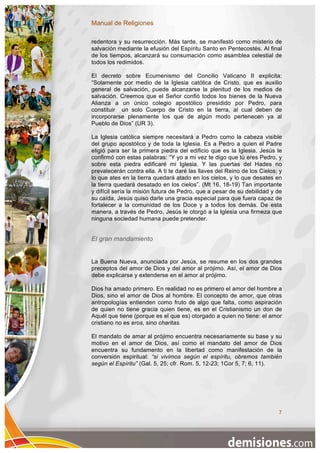 Manual de Religiones

redentora y su resurrección. Más tarde, se manifestó como misterio de
salvación mediante la efusión del Espíritu Santo en Pentecostés. Al final
de los tiempos, alcanzará su consumación como asamblea celestial de
todos los redimidos.

El decreto sobre Ecumenismo del Concilio Vaticano II explicita:
“Solamente por medio de la Iglesia católica de Cristo, que es auxilio
general de salvación, puede alcanzarse la plenitud de los medios de
salvación. Creemos que el Señor confió todos los bienes de la Nueva
Alianza a un único colegio apostólico presidido por Pedro, para
constituir un solo Cuerpo de Cristo en la tierra, al cual deben de
incorporarse plenamente los que de algún modo pertenecen ya al
Pueblo de Dios” (UR 3).

La Iglesia católica siempre necesitará a Pedro como la cabeza visible
del grupo apostólico y de toda la Iglesia. Es a Pedro a quien el Padre
eligió para ser la primera piedra del edificio que es la Iglesia. Jesús le
confirmó con estas palabras: “Y yo a mi vez te digo que tú eres Pedro, y
sobre esta piedra edificaré mi Iglesia. Y las puertas del Hades no
prevalecerán contra ella. A ti te daré las llaves del Reino de los Cielos; y
lo que ates en la tierra quedará atado en los cielos, y lo que desates en
la tierra quedará desatado en los cielos”. (Mt 16, 18-19) Tan importante
y difícil sería la misión futura de Pedro, que a pesar de su debilidad y de
su caída, Jesús quiso darle una gracia especial para que fuera capaz de
fortalecer a la comunidad de los Doce y a todos los demás. De esta
manera, a través de Pedro, Jesús le otorgó a la Iglesia una firmeza que
ninguna sociedad humana puede pretender.


El gran mandamiento


La Buena Nueva, anunciada por Jesús, se resume en los dos grandes
preceptos del amor de Dios y del amor al prójimo. Así, el amor de Dios
debe explicarse y extenderse en el amor al prójimo.

Dios ha amado primero. En realidad no es primero el amor del hombre a
Dios, sino el amor de Dios al hombre. El concepto de amor, que otras
antropologías entienden como fruto de algo que falta, como aspiración
de quien no tiene gracia quien tiene, es en el Cristianismo un don de
Aquél que tiene (porque es el que es) otorgado a quien no tiene: el amor
cristiano no es eros, sino charitas.

El mandato de amar al prójimo encuentra necesariamente su base y su
motivo en el amor de Dios, así como el mandato del amor de Dios
encuentra su fundamento en la libertad como manifestación de la
conversión espiritual: “si vivimos según el espíritu, obremos también
según el Espíritu” (Gal. 5, 25; cfr. Rom. 5, 12-23; 1Cor 5, 7; 6, 11).




                                                                          7
 