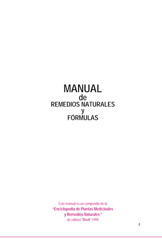 1
MANUAL
de
REMEDIOS NATURALES
y
FÓRMULAS
Este manual es un compendio de la
“Enciclopedia de Plantas Medicinales
y Remedios Naturales”
de editora "Orvit” 1999
 