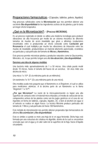 10
Preparaciones farmacéuticas.- (Cápsulas, tabletas, polvos, líquidos)
Hay procesos sofisticados como la Micronización que nos permiten obtener una
excelente Bio-disponibilidad de los ingredientes activos de las plantas y por lo tanto
un mayor efecto terapéutico.
¿Qué es la Micronización?.- (Proceso MICRONIX).
Es un proceso registrado en donde se utiliza una moderna tecnología para producir
vibraciones de alta frecuencia por medio de un sistema mecánico de diferente
tamaños de muelas de acero inoxidable que giran a altísimas revoluciones
encontrados entre si produciendo un efecto conocido como Cavitación por
Resonancia el cual multiplica por mucho las vibraciones de trituración entre las
muelas de inoxidable, produciéndose un material altamente pulverizado, creándose
así partículas y sub-partículas del tamaño de Micras y Nanómetros.
Este proceso permite micronizar plantas y productos naturales como la Glucosamina,
Minerales, etc. lo que permite tengan una alta bio-absorción y bio-disponibilidad.
Daremos una idea de algunas medidas
Una bacteria mide aproximadamente de 1 a 50 micras. Una célula puede medir
desde 10 micras, hasta el tamaño del huevo de un avestruz. Un virus mide una
décima de micra.
Una micra 1 x 10-6. (Es la milésima parte de un milímetro).
Un nanómetro 1x 10 -9. (Es una milésima parte de una micra).
Otra medida usada más pequeña que el Nanómetro es el Ángstrom, el cual se utiliza
para mediciones atómicas. A la décima parte de un Nanómetro se le llama
“Ángstrom” 1 x 10-10.
¿Por que Micronizar? La razón de la micro-pulverización es lograr una alta
superficie de contacto entre el material micro triturado y el medio de extracción de los
componentes activos de las plantas como son los jugos gástricos en el caso de ser
ingeridos en forma de tabletas, cápsulas, líquidos, etc. o bien al alcohol con agua si
el extracto se realiza en algún frasco. La técnica Micrónix produce partículas del
tamaño de 1 Micra y sub-partículas de hasta 100 Nanómetros.
Este método de micronización nos permite obtener preparados tipo farmacéuticos de
altísima Bio-asimilación y Bio-disponibilidad.
Esto es similar a cuando se mete una hoja de té en agua hirviendo. Dicha hoja está
formada por una estructura de celulosa no digerible, dentro de la cual se encuentran
vesículas que con el agua y el calor salen de la superficie de la hoja, hacia el líquido
circundante.
 