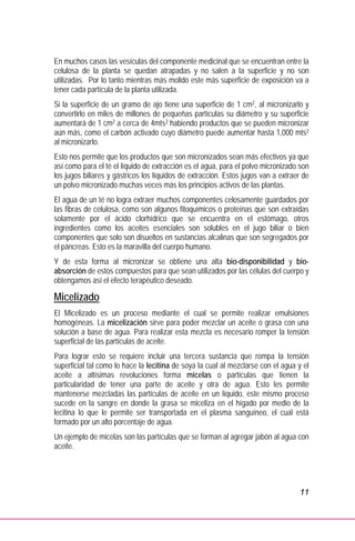 11
En muchos casos las vesículas del componente medicinal que se encuentran entre la
celulosa de la planta se quedan atrapadas y no salen a la superficie y no son
utilizadas. Por lo tanto mientras más molido este más superficie de exposición va a
tener cada partícula de la planta utilizada.
Si la superficie de un gramo de ajo tiene una superficie de 1 cm2, al micronizarlo y
convertirlo en miles de millones de pequeñas partículas su diámetro y su superficie
aumentará de 1 cm2 a cerca de 4mts2 habiendo productos que se pueden micronizar
aún más, como el carbón activado cuyo diámetro puede aumentar hasta 1,000 mts2
al micronizarlo.
Esto nos permite que los productos que son micronizados sean más efectivos ya que
así como para el té el líquido de extracción es el agua, para el polvo micronizado son
los jugos biliares y gástricos los líquidos de extracción. Estos jugos van a extraer de
un polvo micronizado muchas veces más los principios activos de las plantas.
El agua de un té no logra extraer muchos componentes celosamente guardados por
las fibras de celulosa, como son algunos fitoquímicos o proteínas que son extraídas
solamente por el ácido clorhídrico que se encuentra en el estómago, otros
ingredientes como los aceites esenciales son solubles en el jugo biliar o bien
componentes que solo son disueltos en sustancias alcalinas que son segregados por
el páncreas. Esto es la maravilla del cuerpo humano.
Y de esta forma al micronizar se obtiene una alta bio-disponibilidad y bio-
absorción de estos compuestos para que sean utilizados por las células del cuerpo y
obtengamos así el efecto terapéutico deseado.
Micelizado
El Micelizado es un proceso mediante el cual se permite realizar emulsiones
homogéneas. La micelización sirve para poder mezclar un aceite o grasa con una
solución a base de agua. Para realizar esta mezcla es necesario romper la tensión
superficial de las partículas de aceite.
Para lograr esto se requiere incluir una tercera sustancia que rompa la tensión
superficial tal como lo hace la lecitina de soya la cual al mezclarse con el agua y el
aceite a altísimas revoluciones forma micelas o partículas que tienen la
particularidad de tener una parte de aceite y otra de agua. Esto les permite
mantenerse mezcladas las partículas de aceite en un líquido, este mismo proceso
sucede en la sangre en donde la grasa se miceliza en el hígado por medio de la
lecitina lo que le permite ser transportada en el plasma sanguíneo, el cual está
formado por un alto porcentaje de agua.
Un ejemplo de micelas son las partículas que se forman al agregar jabón al agua con
aceite.
 