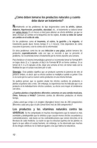 12
¿Cómo deben tomarse los productos naturales y cuánto
debe durar un tratamiento?
Normalmente en los problemas de tipo degenerativo como la artritis, cáncer,
diabetes, hipertensión, prostatitis, obesidad, etc., el tratamiento se deberá tomar
por varios meses (3 a 6 meses o más) para obtener un efecto definitivo, ya que se
debe efectuar un cambio en la bioquímica de los tejidos. A esto se debe de sumar
un cambio en el estilo de vida.
En los problemas como el insomnio, el estrés, la gastritis y la migraña, el
tratamiento puede durar menos tiempo (1 a 3 meses). Esto dependerá de cómo
reaccione la persona, o de lo crónico de la enfermedad.
En otros problemas como los de una infección o una gripa, podrán tomarse los
productos esporádicamente cada vez que se necesite o que se presente el
problema. Se recomienda tomar el tratamiento por lo menos durante una semana.
Para fortalecer el sistema inmunológico general se recomienda tomar la Fórmula N°1
en bajas dosis (2 a 3 cápsulas al día) o la Fórmula N°31 en forma continua. Si se
toman de 4, 6 u 8 cápsulas al día, dejar una semana al mes sin tomar nada con la
finalidad de que el cuerpo reaccione por sí solo.
Sinergia.- Esta palabra significa que un producto aumenta la potencia de otro al
juntarse ambos, es decir, que su efecto curativo se multiplica cuando se juntan. Esta
es la razón por la cual se reúnen varios productos en una misma fórmula.
Se pudiera pensar, que se pueden anular los efectos curativos de productos o
plantas al juntarse dos o más. Sin embargo, la experiencia nos ha indicado que si un
producto en lo individual tiene efectos curativos, su efecto será mayor al combinarse
con otros.
¿Cuántas plantas o ingredientes diferentes comemos en una comida mexicana,
china, francesa o hindú? Comemos cientos de diferentes productos al mismo
tiempo.
¿Sabía usted que el Ajo o el Jengibre (Ajengibre) tienen más de 200 componentes
diferentes cada uno y que el café común tiene más de 500 componentes?
Los productos y las vitaminas naturales contra las
sintéticas. Se ha comprobado en muchas investigaciones que lo natural es más
asimilable y biodisponible que lo sintético y que causan menos efectos secundarios y
contraindicaciones, solo basta ver las contraindicaciones que vienen descritas en la
literatura de cada medicina. La razón es que la estructura química de las plantas es
igual a la que utiliza el cuerpo humano, sin embargo, se ha observado que muchas
de las drogas sintéticas no se fabrican iguales a las que fabrica la naturaleza.
 