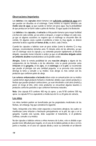 14
Observaciones Importantes
Las tabletas o las cápsulas deben tomarse con suficiente cantidad de agua para
que puedan ser disueltas en el estómago. Como mínimo se requiere tomarlas con
medio vaso de agua, ya que cuando se toman con poca agua, hay la probabilidad
de que produzcan un fuerte sabor a polvo de hierbas. El agua ayuda a la disolución.
Las tabletas o las cápsulas, el extracto o el té pueden tomarse para mayor facilidad
a la hora de cada comida, ya sea antes o después, o según se indique en cada caso,
ya que en algunas ocasiones se requiere que el estómago se encuentre libre de
comida. En algunos casos cuando el problema a tratar es muy agudo, se deberá
aumentar la dosis sugerida a 4 tomas al día, es decir, cada 3 horas.
Cuando las cápsulas o tabletas sean un poco ácidas (como la vitamina C) o muy
amargas, recomendamos tomarlas unos 15 minutos antes de los alimentos, ya que
con el estómago vacío la cápsula y su contenido pasarán rápidamente al intestino
delgado, causando menor irritación o acidez ya que en el intestino delgado existe
un ambiente alcalino neutralizándose así la posible acidez.
Alergias. Existe la remota posibilidad de una reacción alérgica a alguno de los
componentes de las fórmulas o de los alimentos, ésta se puede presentar como
irritación en la garganta, en los ojos, en el estómago o en la piel, se recomienda
que pruebe al principio con una cantidad pequeña, si se presenta esta reacción
detenga la toma y consulte a su médico. Esta alergia es más común con los
productos que contienen polen de abeja.
Las señoras embarazadas o lactando deben estar en comunicación con su médico
cuando tomen algún producto herbario o medicinal, debido a que existen productos o
hierbas que pueden producir contracciones, ya sean intestinales o del útero (matriz) y
poner en riesgo al niño, entre estos productos se encuentran algunos laxantes o
productos contra los parásitos o que contienen hormonas naturales.
Nota: Una cápsula N°0 contiene 400 mg c/u aprox. y una N°00 contiene 500 mg
aprox. La cápsula N°0 es equivalente a media taza de té o a 20 gotas de extracto.
Los niños
Los niños también podrán ser beneficiados por las propiedades medicinales de las
hierbas, sin embargo, hay que considerar lo siguiente:
Todos, incluyendo a los niños están expuestos a reacciones alérgicas, las cuales se
manifiestan como irritación o hinchazón principalmente en la piel, los ojos o en la
garganta. Cuando esto suceda, debe suspender el tratamiento, si el problema
continúa, consulte a su médico.
No dar cápsulas o tabletas enteras a niños menores de 6 años, esto es debido a que
pueden tener dificultad para tragarla, en el caso de la tableta pártala en dos o en tres
partes o muélala, en el caso ser cápsula ábrala y vacíe su contenido en un biberón
 