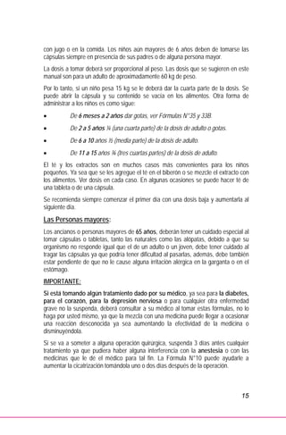 15
con jugo o en la comida. Los niños aún mayores de 6 años deben de tomarse las
cápsulas siempre en presencia de sus padres o de alguna persona mayor.
La dosis a tomar deberá ser proporcional al peso. Las dosis que se sugieren en este
manual son para un adulto de aproximadamente 60 kg de peso.
Por lo tanto, si un niño pesa 15 kg se le deberá dar la cuarta parte de la dosis. Se
puede abrir la cápsula y su contenido se vacía en los alimentos. Otra forma de
administrar a los niños es como sigue:
• De 6 meses a 2 años dar gotas, ver Fórmulas N°35 y 33B.
• De 2 a 5 años ¼ (una cuarta parte) de la dosis de adulto o gotas.
• De 6 a 10 años ½ (media parte) de la dosis de adulto.
• De 11 a 15 años ¾ (tres cuartas partes) de la dosis de adulto.
El té y los extractos son en muchos casos más convenientes para los niños
pequeños. Ya sea que se les agregue el té en el biberón o se mezcle el extracto con
los alimentos. Ver dosis en cada caso. En algunas ocasiones se puede hacer té de
una tableta o de una cápsula.
Se recomienda siempre comenzar el primer día con una dosis baja y aumentarla al
siguiente día.
Las Personas mayores:
Los ancianos o personas mayores de 65 años, deberán tener un cuidado especial al
tomar cápsulas o tabletas, tanto las naturales como las alópatas, debido a que su
organismo no responde igual que el de un adulto o un joven, debe tener cuidado al
tragar las cápsulas ya que podría tener dificultad al pasarlas, además, debe también
estar pendiente de que no le cause alguna irritación alérgica en la garganta o en el
estómago.
IMPORTANTE:
Si está tomando algún tratamiento dado por su médico, ya sea para la diabetes,
para el corazón, para la depresión nerviosa o para cualquier otra enfermedad
grave no la suspenda, deberá consultar a su médico al tomar estas fórmulas, no lo
haga por usted mismo, ya que la mezcla con una medicina puede llegar a ocasionar
una reacción desconocida ya sea aumentando la efectividad de la medicina o
disminuyéndola.
Si se va a someter a alguna operación quirúrgica, suspenda 3 días antes cualquier
tratamiento ya que pudiera haber alguna interferencia con la anestesia o con las
medicinas que le dé el médico para tal fin. La Fórmula N°10 puede ayudarle a
aumentar la cicatrización tomándola uno o dos días después de la operación.
 