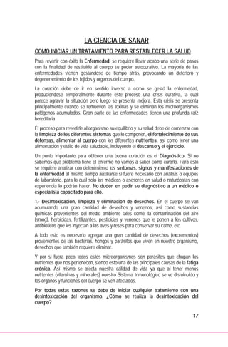 17
LA CIENCIA DE SANAR
COMO INICIAR UN TRATAMIENTO PARA RESTABLECER LA SALUD
Para revertir con éxito la Enfermedad, se requiere llevar acabo una serie de pasos
con la finalidad de restituirle al cuerpo su poder autocurativo. La mayoría de las
enfermedades vienen gestándose de tiempo atrás, provocando un deterioro y
degeneramiento de los tejidos y órganos del cuerpo.
La curación debe de ir en sentido inverso a como se gestó la enfermedad,
produciéndose temporalmente durante este proceso una crisis curativa, la cual
parece agravar la situación pero luego se presenta mejora. Esta crisis se presenta
principalmente cuando se remueven las toxinas y se eliminan los microorganismos
patógenos acumulados. Gran parte de las enfermedades tienen una profunda raíz
hereditaria.
El proceso para revertirle al organismo su equilibrio y su salud debe de comenzar con
la limpieza de los diferentes sistemas que lo componen, el fortalecimiento de sus
defensas, alimentar al cuerpo con los diferentes nutrientes, así como tener una
alimentación y estilo de vida saludable, incluyendo el descanso y el ejercicio.
Un punto importante para obtener una buena curación es el Diagnóstico. Si no
sabemos qué problema tiene el enfermo no vamos a saber cómo curarlo. Para esto
se requiere analizar con detenimiento los síntomas, signos y manifestaciones de
la enfermedad al mismo tiempo auxiliarse si fuere necesario con análisis o equipos
de laboratorio, para lo cual solo los médicos o asesores en salud o naturópatas con
experiencia lo podrán hacer. No duden en pedir su diagnóstico a un médico o
especialista capacitado para ello.
1.- Desintoxicación, limpieza y eliminación de desechos. En el cuerpo se van
acumulando una gran cantidad de desechos y venenos, así como sustancias
químicas provenientes del medio ambiente tales como; la contaminación del aire
(smog), herbicidas, fertilizantes, pesticidas y venenos que le ponen a los cultivos,
antibióticos que les inyectan a las aves y reses para conservar su carne, etc.
A todo esto es necesario agregar una gran cantidad de desechos (excrementos)
provenientes de las bacterias, hongos y parásitos que viven en nuestro organismo,
desechos que también requiere eliminar.
Y por si fuera poco todos estos microorganismos son parásitos que chupan los
nutrientes que nos pertenecen, siendo esto una de las principales causas de la fatiga
crónica. Así mismo se afecta nuestra calidad de vida ya que al tener menos
nutrientes (vitaminas y minerales) nuestro Sistema Inmunológico se ve disminuido y
los órganos y funciones del cuerpo se ven afectados.
Por todas estas razones se debe de iniciar cualquier tratamiento con una
desintoxicación del organismo. ¿Cómo se realiza la desintoxicación del
cuerpo?
 