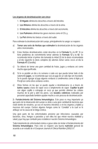 18
Los órganos de desintoxicación son cinco:
1. El Hígado elimina los desechos a través del intestino.
2. Los Riñones elimina los desechos a través de la orina.
3. El Intestino elimina los desechos a través del excremento.
4. Los Pulmones eliminan los gases nocivos como el CO2 y,
5. La Piel elimina los tóxicos a través del sudor.
Para estimular la desintoxicación del cuerpo, principalmente la sangre se requiere:
a) Tomar una serie de hierbas que estimulen la desintoxicación de los órganos
antes mencionados.
b) Estas hierbas desintoxicantes están descritas en la Fórmula 5 y la 47. Si se
tiene problemas de estreñimiento tomar además la Fórmula 12 y la 42. Se
recomienda iniciar el primer día tomando la mitad (3) de la dosis recomendada
y al día siguiente la dosis completa (6) además tomar varias veces al día la
Fórmula 47 (Clorofila).
c) Se deberá de tomar una gran cantidad de frutas, jugos y verduras así como
mucha agua purificada.
d) Si le es posible un día a la semana o cada vez que pueda tomar todo el día
solamente jugos, se recomienda que sea un jugo de un solo tipo sin mezclarlo.
Se le puede agregar al jugo algunas verduras o condimentos como el Apio y el
Perejil así como otras verduras verdes.
e) Otras formas en las que se puede ayudar a desintoxicarse es a través de
baños sauna a base de vapor seco o simplemente de vapor. Cepillar la piel
con algún cepillo o estropajo en seco ya que permite eliminar las células
muertas de la piel y abrir los poros. Los lavados colónicos realizados por
personal capacitado también ayudan mucho a este proceso de desintoxicación.
2.- Fortalecimiento del Sistema Inmunológico. Este paso es muy importante ya
que parte de la intoxicación del cuerpo se debe a una gran cantidad de bacterias que
están dentro de nosotros, ya sea en nuestros intestinos o en los órganos y tejidos y
mucosas del cuerpo. Existen algunos hongos como la “Candida” a la cual se le
atribuye ser la causa de la fatiga crónica.
Una gran parte de las enfermedades proviene por infecciones causadas por
bacterias, virus, hongos o parásitos y son ellos los que minan nuestra vitalidad y
salud y que hay que combatir para restablecer nuestro Sistema Inmunológico.
Todo tratamiento de enfermedad crónica o grave debe de incluir el fortalecimiento del
Sistema Inmunológico. Para esto se requiere una buena nutrición general de
acuerdo a un estudio de el European Journal of Clinical Nutrition (2003) 57.
 