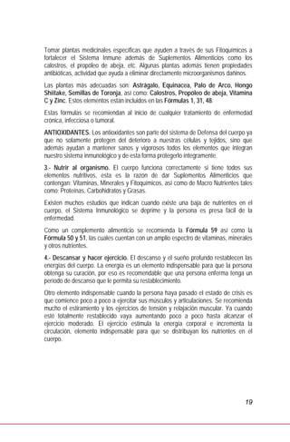 19
Tomar plantas medicinales específicas que ayuden a través de sus Fitoquímicos a
fortalecer el Sistema Inmune además de Suplementos Alimenticios como los
calostros, el propóleo de abeja, etc. Algunas plantas además tienen propiedades
antibióticas, actividad que ayuda a eliminar directamente microorganismos dañinos.
Las plantas más adecuadas son: Astrágalo, Equinacea, Palo de Arco, Hongo
Shiitake, Semillas de Toronja, así como: Calostros, Propóleo de abeja, Vitamina
C y Zinc. Estos elementos están incluidos en las Fórmulas 1, 31, 48.
Estas fórmulas se recomiendan al inicio de cualquier tratamiento de enfermedad
crónica, infecciosa o tumoral.
ANTIOXIDANTES. Los antioxidantes son parte del sistema de Defensa del cuerpo ya
que no solamente protegen del deterioro a nuestras células y tejidos, sino que
además ayudan a mantener sanos y vigorosos todos los elementos que integran
nuestro sistema inmunológico y de esta forma protegerlo íntegramente.
3.- Nutrir al organismo. El cuerpo funciona correctamente si tiene todos sus
elementos nutritivos, esta es la razón de dar Suplementos Alimenticios que
contengan: Vitaminas, Minerales y Fitoquímicos, así como de Macro Nutrientes tales
como; Proteínas, Carbohidratos y Grasas.
Existen muchos estudios que indican cuando existe una baja de nutrientes en el
cuerpo, el Sistema Inmunológico se deprime y la persona es presa fácil de la
enfermedad.
Como un complemento alimenticio se recomienda la Fórmula 59 así como la
Fórmula 50 y 51, las cuales cuentan con un amplio espectro de vitaminas, minerales
y otros nutrientes.
4.- Descansar y hacer ejercicio. El descanso y el sueño profundo restablecen las
energías del cuerpo. La energía es un elemento indispensable para que la persona
obtenga su curación, por eso es recomendable que una persona enferma tenga un
período de descanso que le permita su restablecimiento.
Otro elemento indispensable cuando la persona haya pasado el estado de crisis es
que comience poco a poco a ejercitar sus músculos y articulaciones. Se recomienda
mucho el estiramiento y los ejercicios de tensión y relajación muscular. Ya cuando
esté totalmente restablecido vaya aumentando poco a poco hasta alcanzar el
ejercicio moderado. El ejercicio estimula la energía corporal e incrementa la
circulación, elemento indispensable para que se distribuyan los nutrientes en el
cuerpo.
 
