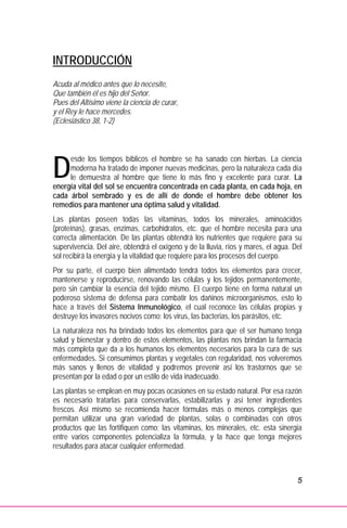 5
INTRODUCCIÓN
Acuda al médico antes que lo necesite,
Que también él es hijo del Señor.
Pues del Altísimo viene la ciencia de curar,
y el Rey le hace mercedes.
(Eclesiástico 38, 1-2)
esde los tiempos bíblicos el hombre se ha sanado con hierbas. La ciencia
moderna ha tratado de imponer nuevas medicinas, pero la naturaleza cada día
le demuestra al hombre que tiene lo más fino y excelente para curar. La
energía vital del sol se encuentra concentrada en cada planta, en cada hoja, en
cada árbol sembrado y es de allí de donde el hombre debe obtener los
remedios para mantener una óptima salud y vitalidad.
Las plantas poseen todas las vitaminas, todos los minerales, aminoácidos
(proteínas), grasas, enzimas, carbohidratos, etc. que el hombre necesita para una
correcta alimentación. De las plantas obtendrá los nutrientes que requiere para su
supervivencia. Del aire, obtendrá el oxígeno y de la lluvia, ríos y mares, el agua. Del
sol recibirá la energía y la vitalidad que requiere para los procesos del cuerpo.
Por su parte, el cuerpo bien alimentado tendrá todos los elementos para crecer,
mantenerse y reproducirse, renovando las células y los tejidos permanentemente,
pero sin cambiar la esencia del tejido mismo. El cuerpo tiene en forma natural un
poderoso sistema de defensa para combatir los dañinos microorganismos, esto lo
hace a través del Sistema Inmunológico, el cual reconoce las células propias y
destruye los invasores nocivos como; los virus, las bacterias, los parásitos, etc.
La naturaleza nos ha brindado todos los elementos para que el ser humano tenga
salud y bienestar y dentro de estos elementos, las plantas nos brindan la farmacia
más completa que da a los humanos los elementos necesarios para la cura de sus
enfermedades. Si consumimos plantas y vegetales con regularidad, nos volveremos
más sanos y llenos de vitalidad y podremos prevenir así los trastornos que se
presentan por la edad o por un estilo de vida inadecuado.
Las plantas se emplean en muy pocas ocasiones en su estado natural. Por esa razón
es necesario tratarlas para conservarlas, estabilizarlas y así tener ingredientes
frescos. Así mismo se recomienda hacer fórmulas más o menos complejas que
permitan utilizar una gran variedad de plantas, solas o combinadas con otros
productos que las fortifiquen como; las vitaminas, los minerales, etc. esta sinergia
entre varios componentes potencializa la fórmula, y la hace que tenga mejores
resultados para atacar cualquier enfermedad.
D
 