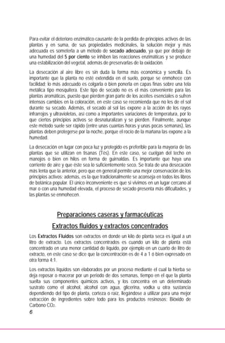6
Para evitar el deterioro enzimático causante de la perdida de principios activos de las
plantas y en suma, de sus propiedades medicinales, la solución mejor y más
adecuada es someterla a un método de secado adecuado, ya que por debajo de
una humedad del 5 por ciento se inhiben las reacciones enzimáticas y se produce
una estabilización del vegetal, además de preservarlas de la oxidación.
La desecación al aire libre es sin duda la forma más económica y sencilla. Es
importante que la planta no esté extendida en el suelo, porque se enmohece con
facilidad; lo más adecuado es colgarla o bien ponerla en capas finas sobre una tela
metálica tipo mosquitera. Este tipo de secado no es el más conveniente para las
plantas aromáticas, puesto que pierden gran parte de los aceites esenciales o sufren
intensos cambios en la coloración, en este caso se recomienda que no les de el sol
durante su secado. Además, el secado al sol las expone a la acción de los rayos
infrarrojos y ultravioletas, así como a importantes variaciones de temperatura, por lo
que ciertos principios activos se desnaturalizan y se pierden. Finalmente, aunque
este método suele ser rápido (entre unas cuantas horas y unas pocas semanas), las
plantas deben protegerse por la noche, porque el rocío de la mañana las expone a la
humedad.
La desecación en lugar con poca luz y protegido es preferible para la mayoría de las
plantas que se utilizan en tisanas (Tés). En este caso, se cuelgan del techo en
manojos o bien en hilos en forma de guirnaldas. Es importante que haya una
corriente de aire y que éste sea lo suficientemente seco. Se trata de una desecación
más lenta que la anterior, pero que en general permite una mejor conservación de los
principios activos; además, es la que tradicionalmente se aconseja en todos los libros
de botánica popular. El único inconveniente es que si vivimos en un lugar cercano al
mar o con una humedad elevada, el proceso de secado presenta más dificultades, y
las plantas se enmohecen.
Preparaciones caseras y farmacéuticas
Extractos fluidos y extractos concentrados
Los Extractos Fluidos son extractos en donde un kilo de planta seca es igual a un
litro de extracto. Los extractos concentrados es cuando un kilo de planta está
concentrado en una menor cantidad de líquido, por ejemplo en un cuarto de litro de
extracto, en este caso se dice que la concentración es de 4 a 1 ó bien expresado en
otra forma 4:1.
Los extractos líquidos son elaborados por un proceso mediante el cual la hierba se
deja reposar o macerar por un periodo de dos semanas, tiempo en el que la planta
suelta sus componentes químicos activos, y los concentra en un determinado
sustrato como el alcohol, alcohol con agua, glicerina, vodka u otra sustancia
dependiendo del tipo de planta, corteza o raíz, llegándose a utilizar para una mejor
extracción de ingredientes sobre todo para los productos resinosos; Bióxido de
Carbono CO2.
 