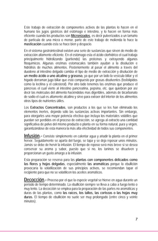 7
Este trabajo de extracción de componentes activos de las plantas lo hacen en el
humano los jugos gástricos del estómago e intestino, y lo hacen en forma más
eficiente cuando los productos son Micronizados, es decir pulverizados a un tamaño
de partícula de una micra o menor, parte de este trabajo de molienda lo hace la
masticación cuando esta se hace bien y despacio.
En el sistema gastrointestinal existen una serie de sustancias que sirven de medio de
extracción altamente eficiente. En el estómago esta el ácido clorhídrico el cual trabaja
principalmente hidrolizando (partiendo) las proteínas y extrayendo algunos
fitoquímicos. Algunas enzimas estomacales también ayudan a la disolución e
hidrólisis de muchos alimentos. Posteriormente al pasar el alimento a través del
duodeno al intestino delgado cambia el tipo de medio de extracción y disolución de
un medio ácido a uno alcalino y grasoso, ya que por un lado la vesícula biliar y el
hígado derraman jugo biliar que está compuesto por grasas disolventes (fosfolípidos
como la lecitina y el colesterol). Por otro lado tenemos las enzimas que produce el
páncreas el cual vierte al intestino pancreatina, pepsina, etc. que quiebran por así
decir las moléculas del alimento haciéndolas mas digeribles, además de bicarbonato
de sodio el cual es altamente alcalino y sirve para extraer del interior de los alimentos
otros tipos de nutrientes útiles.
Los Extractos Concentrados, son productos a los que se les han eliminado los
elementos inertes, dejando sólo las sustancias activas importantes. Sin embargo,
para otorgarles una mayor potencia efectiva que incluya los materiales volátiles que
puedan ser perdidos en el proceso de extracción, se agrega al extracto una cantidad
significativa de polvo del mismo producto o planta en su forma natural, pura y virgen,
garantizándose de esta manera la más alta efectividad de todos sus componentes.
Infusión.- Consiste simplemente en calentar agua y añadir la planta en el primer
hervor. Seguidamente se aparta del fuego, se tapa y se deja reposar unos minutos.
Jamás se debe de hervir la infusión. El tiempo de reposo será más breve si se desea
conservar su aroma y sabor, puesto que si no, los taninos se disuelven y
proporcionan un gusto amargo a la infusión.
Esta preparación se reserva para las plantas con componentes delicados como
las flores y hojas delgadas, especialmente las aromáticas porque la ebullición
provocaría la volatilización de sus principios activos, se recomiendan tapar el
recipiente para que no se volatilicen los aceites aromáticos.
Decocción.- Proceso por el que la especie vegetal se hierve en agua durante un
período de tiempo determinado. La ebullición siempre se lleva a cabo a fuego lento o
muy lento. La decocción se emplea para la preparación de las partes no aromáticas y
duras de las plantas, como las raíces, los tallos, las cortezas o las hojas muy
duras. El tiempo de ebullición no suele ser muy prolongado (entre cinco y veinte
minutos).
 