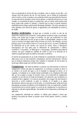 9
Una vez preparada la mezcla del vino y la planta, ésta se expone al aire libre, casi
siempre fuera del alcance del sol. De esta manera, con el cambio de temperatura
entre la noche y el día se produce una oscilación térmica que generalmente favorece
la extracción de los principios activos de las plantas. La duración del proceso es muy
variable: se recomienda de quince a veintiún días, pero en ciertos casos bastan unas
horas (sobre todo cuando se calienta), y mientras que en otros se puede mantener
indefinidamente la droga vegetal dentro del líquido alcohólico. Son muy conocidos los
vinos quinados (con corteza de quina), el aguardiente y los alcoholatos de romero y
de tomillo.
Aceites medicinales.- Al igual que el alcohol, el aceite es otro de los
disolventes orgánicos por excelencia. Ciertas plantas transfieren mejor sus principios
activos a los aceites que al agua o al alcohol. Los que son medicinales en raras
ocasiones se utilizan por vía oral, ya que su sabor es desagradable, aunque en estos
casos se mezclan con algún sabor como la menta o la cereza. Sin embargo, son muy
prácticos para el uso externo como en el caso de piel reseca, eccemas o problemas
de inflamación de la piel. Aceites con esencia de menta, árnica y wintergreen
(axocopaque) son muy útiles para la inflamación de articulaciones o dolores
reumáticos o musculares. El Wintergreen o Axocopaque (Gaultheria procumbens)
contiene una gran cantidad de salicilato de metilo el cual es un derivado de la
aspirina y ayuda para quitar los dolores musculares y artríticos.
El sistema de preparación de un aceite medicinal es exactamente el mismo que se
utiliza para el de un vino medicinal o alcoholatura, descrito anteriormente. Citemos
que la medicina tradicional europea tiene también la costumbre de freír la flora en
aceite para utilizar luego éste con fines medicinales.
Cataplasmas.- No todas las plantas se pueden usar directamente en forma de
cataplasmas. Existen dos tipos de cataplasmas: en el primero, la planta se hierve o
se somete a la acción del agua y con el exudado se impregna un lienzo, en el
segundo, se manipula en su estado natural, poniéndola en la cataplasma bien toda
ella, ya sea su pulpa o su jugo. En muchos casos, en la confección de cataplasmas
vegetales se necesita de un medio de transporte o de absorción, que usualmente es
un paño de lino o algodón; si se trata de una planta o de un jugo o de una infusión o
decocción o aceite medicinal, el paño se embebe en el líquido y se aplica
directamente sobre la zona que se ha de tratar, se recomienda poner arriba de la tela
impregnada un pedazo de plástico con la finalidad de evitar su evaporación y facilitar
la penetración de la esencia vegetal. La acción de las cataplasmas es muy diversa y
depende no sólo del vegetal utilizado, sino también de la temperatura y del tiempo de
aplicación.
Las cataplasmas sobretodo las calientes se utilizan para madurar y hacer que
produzca una punta por donde se pueden vaciar ciertos quistes, tumores, y bolsas
con pus.
 
