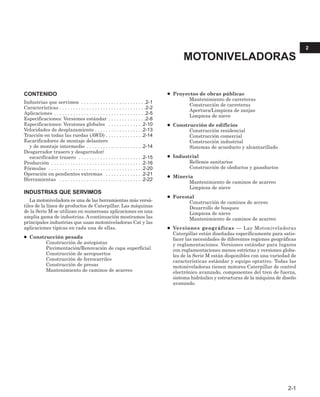 2-1
CONTENIDO
Industrias que servimos . . . . . . . . . . . . . . . . . . . . . . . .2-1
Características . . . . . . . . . . . . . . . . . . . . . . . . . . . . . . . .2-2
Aplicaciones . . . . . . . . . . . . . . . . . . . . . . . . . . . . . . . . . .2-5
Especificaciones: Versiones estándar . . . . . . . . . . . . . .2-8
Especificaciones: Versiones globales . . . . . . . . . . . . .2-10
Velocidades de desplazamiento . . . . . . . . . . . . . . . . . .2-13
Tracción en todas las ruedas (AWD) . . . . . . . . . . . . . .2-14
Escarificadores de montaje delantero
y de montaje intermedio . . . . . . . . . . . . . . . . . . . . .2-14
Desgarrador trasero y desgarrador/
escarificador trasero . . . . . . . . . . . . . . . . . . . . . . . .2-15
Producción . . . . . . . . . . . . . . . . . . . . . . . . . . . . . . . . . .2-16
Fórmulas . . . . . . . . . . . . . . . . . . . . . . . . . . . . . . . . . . .2-20
Operación en pendientes extremas . . . . . . . . . . . . . .2-21
Herramientas . . . . . . . . . . . . . . . . . . . . . . . . . . . . . . .2-22
INDUSTRIAS QUE SERVIMOS
La motoniveladora es una de las herramientas más versá-
tiles de la línea de productos de Caterpillar. Las máquinas
de la Serie M se utilizan en numerosas aplicaciones en una
amplia gama de industrias. A continuación mostramos las
principales industrias que usan motoniveladoras Cat y las
aplicaciones típicas en cada una de ellas.
● Construcción pesada
Construcción de autopistas
Pavimentación/Renovación de capa superficial
Construcción de aeropuertos
Construcción de ferrocarriles
Construcción de presas
Mantenimiento de caminos de acarreo
● Proyectos de obras públicas
Mantenimiento de carreteras
Construcción de carreteras
Apertura/Limpieza de zanjas
Limpieza de nieve
● Construcción de edificios
Construcción residencial
Construcción comercial
Construcción industrial
Sistemas de acueducto y alcantarillado
● Industrial
Rellenos sanitarios
Construcción de oleductos y gasoductos
● Minería
Mantenimiento de caminos de acarreo
Limpieza de nieve
● Forestal
Construcción de caminos de acceso
Desarrollo de bosques
Limpieza de nieve
Mantenimiento de caminos de acarreo
● Versiones geográficas — Las Motoniveladoras
Caterpillar están diseñadas específicamente para satis-
facer las necesidades de diferentes regiones geográficas
y reglamentaciones. Versiones estándar para lugares
con reglamentaciones menos estrictas y versiones globa-
les de la Serie M están disponibles con una variedad de
características estándar y equipo optativo. Todas las
motoniveladoras tienen motores Caterpillar de control
electrónico avanzado, componentes del tren de fuerza,
sistema hidráulico y estructuras de la máquina de diseño
avanzado.
2
MOTONIVELADORAS
 