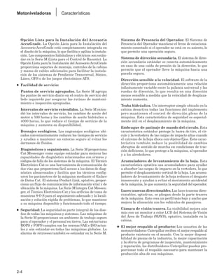 Opción Lista para la Instalación del Accesorio
AccuGrade. La Opción Lista para la Instalación del
Accesorio AccuGrade está completamente integrada en
el diseño de la máquina, lo que facilita y agiliza la instala-
ción. Los componentes hidráulicos y eléctricos son están-
dar en la Serie M (Lista para el Control de Rasante). La
Opción Lista para la Instalación del Accesorio AccuGrade
proporciona soportes de montaje, controles de la cabina
y mazos de cables adicionales para facilitar la instala-
ción de los sistemas de Pendiente Transversal, Sónico,
Láser, GPS o de los juegos electrónicos ATS.
● Facilidad de servicio:
Puntos de servicio agrupados. La Serie M agrupa
los puntos de servicio diario en el centro de servicio del
lado izquierdo par asegurar las rutinas de manteni-
miento e inspección apropiadas.
Intervalos de servicio extendidos. La Serie M exten-
dió los intervalos de servicio, los cambios de aceite del
motor a 500 horas y los cambios de aceite hidráulico a
4000 horas, lo que reduce el tiempo de servicio de la
máquina y aumenta su disponibilidad.
Drenajes ecológicos. Los engranajes ecológicos ubi-
cados convenientemente reducen los tiempos de servicio
y ayudan a mantener un entorno seguro al evitar los
derrames de fluidos.
Diagnósticos y seguimiento. La Serie M proporciona
Cat Messenger como equipo estándar para mejorar las
capacidades de diagnóstico relacionados con errores y
códigos de falla de los sistemas de la máquina. El Técnico
Electrónico Cat es una herramienta de comunicación de
dos vías que proporciona fácil acceso a los datos de diag-
nóstico almacenados y facilita que los técnicos config-
uren los parámetros de la máquina mediante el Enlace
de Datos Cat. El sistema Product Link, optativo, propor-
ciona un flujo de comunicación de información vital y de
ubicación de la máquina. La Serie M integra Cat Messen-
ger, el Técnico Electrónico Cat y los orificios de toma de
muestras S·O·S para el seguimiento adecuado y la locali-
zación y solución rápida de problemas, lo que mantiene
a su máquina disponible y funcionando todo el tiempo.
● Seguridad: La seguridad es parte integral de los dise-
ños de todas las máquinas y sistemas. Las máquinas de
la Serie M proporcionan un ambiente de trabajo seguro
para el operador y el personal en tierra. Las estructuras
ROPS y FOPS cumplen con las normas SAE e ISO actua-
les y son estándar en todas las máquinas globales. La
alarma de retroceso también es estándar en la Serie M.
Sistema de Presencia del Operador. El Sistema de
Presencia del Operador mantiene el freno de estaciona-
miento conectado si el operador no está en su asiento, lo
que permite una operación segura.
Sistema de dirección secundaria. El sistema de direc-
ción secundaria estándar se conecta automáticamente
en caso de una caída de presión de la dirección, lo que
permite que el operador lleve la máquina hasta una
parada segura.
Dirección sensible a la velocidad. El software de la
dirección proporciona automáticamente una relación
infinitamente variable entre la palanca universal y las
ruedas de dirección, lo que resulta en una dirección
menos sensible a medida que la velocidad de desplaza-
miento aumenta.
Traba hidráulica. Un interruptor simple ubicado en la
cabina desactiva todas las funciones del implemento
pero mantienen el control de dirección pleno de la
máquina. Esta característica de seguridad es especial-
mente útil en el desplazamiento de la máquina.
Embrague de patinaje de mando del círculo. Esta
característica estándar protege la barra de tiro, el cír-
culo y la vertedera de las cargas de impacto altas cuando
el extremo de la hoja choca con objetos fijos. Esta carac-
terística también reduce la posibilidad de cambios
abruptos de sentido de marcha en condiciones de trac-
ción deficiente, lo que protege a la máquina, al operador
y a los alrededores.
Acumuladores de levantamiento de la hoja. Esta
característica optativa usa acumuladores para ayudar
a absorber las cargas de impacto en la vertedera, lo que
permite el desplazamiento vertical de la hoja. Los acumu-
ladores de levantamiento de la hoja reducen el desgaste
innecesario y ayudan a evitar el movimiento accidental
de la máquina, lo que aumenta la seguridad del operador.
Luces traseras direccionables. Las luces traseras direc-
cionables, optativas, se pliegan desde la parte trasera
de la máquina. Esto crea un perfil más bajo y ancho que
mejora la alineación con los vehículos de pasajeros.
Cámara de visión trasera. La visibilidad mejora aún
más con un monitor a color LCD del Sistema de Visión
del Área de Trabajo (WAVS), optativo, instalado en la
cabina.
● El mejor respaldo al producto: Los usuarios de las
motoniveladoras Caterpillar reciben el mejor respaldo al
producto existente en el mundo. Con la mejor disponi-
bilidad de piezas de la industria, la mejor capacitación
y la oferta de programas de inspección, mantenimiento
y reparación, los distribuidores Caterpillar pueden pro-
porcionar todo el respaldo necesario para mantener la
producción alta de sus máquinas.
2-4
Motoniveladoras Características
 