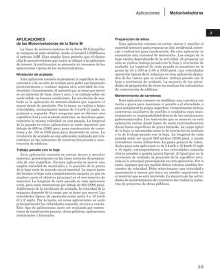 APLICACIONES
de las Motoniveladoras de la Serie M
La línea de motoniveladoras de la Serie M Caterpillar
se compone de siete modelos, desde el versátil 120M hasta
el potente 24M. Esta amplia línea permite que el cliente
elija la motoniveladora que mejor se adapte a la aplicación
de interés. A continuación se presenta un resumen de las
aplicaciones típicas de las motoniveladoras.
Nivelación de acabado
Esta aplicación consiste en preparar la superficie de una
carretera o de un sitio de trabajo para poder pavimentarlo
posteriormente o realizar alguna otra actividad de con-
strucción. Generalmente, el material que se tiene que mover
es un material de base, duro y seco, y se trabaja sobre un
suelo sólido en buenas condiciones. La nivelación de aca-
bado es la aplicación de motoniveladora que requiere el
mayor grado de precisión. Por lo tanto, se realiza a bajas
velocidades, normalmente menos de 5 km/h (3 mph), en
primera o segunda. Para asegurar que se obtiene una
superficie lisa y con acabado uniforme, se mantiene gene-
ralmente la misma velocidad en una pasada. La longitud
de la pasada en estas aplicaciones se suele mantener por
debajo de 600 m (2000 pies) para construcción de carre-
teras y de 150 m (500 pies) para desarrollo de sitios. La
nivelación de acabado es una aplicación realizada por con-
tratistas en las industrias de construcción pesada y cons-
trucción de edificios.
Trabajo pesado con la hoja
Esta aplicación consiste en cortar, mover y mezclar
material, generalmente en las fases iniciales de prepara-
ción de una superficie. En esta aplicación se mueve una
amplia variedad de materiales y la posición de la punta
de la hoja varía de acuerdo con el material. La mayor parte
del tiempo la hoja está completamente cargada ya que en
muchos casos el objetivo principal es el movimiento de
material. La longitud de cada pasada en esta aplicación
varía, pero suele mantenerse por debajo de 600 (2000 pies).
A diferencia de la nivelación de acabado, la velocidad de la
máquina depende de la carga que se tiene que mover. Las
velocidades típicas de operación están entre 0 y 10 km/h
(0 y 6 mph). Por lo tanto, en estas aplicaciones se usan
principalmente las velocidades segunda, tercera y cuarta.
Este tipo de aplicaciones suele ser realizado por contra-
tistas de construcción pesada, obras públicas, aplicaciones
industriales y forestales.
Preparación de sitios
Esta aplicación consiste en cortar, mover y mezclar el
material necesario para preparar un sitio residencial, comer-
cial o industrial para construcción. En esta aplicación se
encuentra una variedad de materiales. Las cargas de la
hoja varían dependiendo de la actividad. Al preparar un
sitio se realiza trabajo pesado con la hoja y nivelación de
acabado. La longitud de cada pasada se mantiene en la
gama de 30 a 300 m (100 a 1000 pies). Las velocidades
operación típicas de la máquina en esta aplicación depen-
den de las tareas que se realizan: trabajo pesado con la
hoja o nivelación de acabado. La mayoría de las activi-
dades de preparación de sitios las realizan los contratistas
de construcción de edificios.
Mantenimiento de carreteras
Esta aplicación consiste en modificar una carretera con
tierra o grava para mantener el peralte o el abovedado, o
para restablecer la propia superficie. Generalmente incluye
carreteras auxiliares de pueblos o condados cuyo man-
tenimiento es responsabilidad directa de las instituciones
gubernamentales. Los materiales que se mueven en esta
aplicación varían desde bases de suelo extremadamente
duras hasta superficies de grava húmeda. La carga típica
de la hoja es intermedia entre la de nivelación de acabado
y la de trabajo pesado con la hoja. La longitud de cada
pasada suele ser mayor 600 metros (2000 pies), y puede
extenderse varios kilómetros. La gama general de veloci-
dades para esta aplicación es de 5 km/h a 16 km/h (3 mph
a 10 mph), correspondiente a las velocidades segunda
(tierra pesada) a quinta (grava ligera). Al igual que en la
nivelación de acabado, la precisión de la superficie nive-
lada es la principal preocupación en esta aplicación. Por lo
tanto, siempre que sea posible deben evitarse cambios fre-
cuentes de velocidad. Debe seleccionarse una velocidad y
mantenerla a menos que haya un cambio importante en
el material que se está moviendo. La mayoría de las activi-
dades de mantenimiento de carreteras las realiza la indus-
tria de proyectos de obras públicas.
2-5
2
Motoniveladoras
Aplicaciones
 