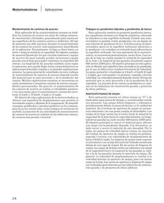 Mantenimiento de caminos de acarreo
Esta aplicación de las motoniveladoras consiste en modi-
ficar los caminos de acarreo en sitios de trabajo mineros,
de construcción y forestales, generalmente para mantener
las superficies de los caminos suaves y uniformes. El tipo
de material que debe moverse durante el mantenimiento
de los caminos de acarreo varía ampliamente dependiendo
de la aplicación. Normalmente, la hoja se llena hasta un
tercio o hasta la mitad de su capacidad. En algunos caminos
de material blando por los que circulan camiones y equipo
de acarreo de gran tamaño pueden necesitarse cargas
pesadas con la hoja para poder conformar la superficie del
camino. La longitud de las pasadas también varía según
la aplicación, pero puede llegar hasta varios kilómetros en
aplicaciones forestales remotas o en grandes explotaciones
mineras. La gama general de velocidades en estos trabajos
de mantenimiento de caminos de acarreo depende mucho
del material que se está moviendo y de la pendiente del
camino. Muchas explotaciones mineras se encuentran en
zonas montañosas y requieren caminos de acarreo con pen-
dientes pronunciadas. En general, el mantenimiento de
los caminos de acarreo se realiza a velocidades similares
a las necesarias para el mantenimiento normal de carre-
teras (5 km/h a 16 km/h, 3 mph a 10 mph).
El objetivo de estas aplicaciones de la motoniveladora es
obtener una superficie de desplazamiento que permita el
movimiento seguro y eficiente de la maquinaria. Es deseable
conseguir pendientes y peraltes perfectos en los caminos,
pero no es tan crucial como en los trabajos de nivelación de
acabado. La mayoría de las actividades de mantenimiento
de caminos de acarreo se realizan en las industrias minera,
de construcción pesada y forestal.
Trabajos en pendientes laterales y pendientes de banco
Esta aplicación consiste en preparar pendientes latera-
les o pendientes de banco a lo largo de carreteras, colocando
la vertedera en una superficie inclinada. Usando una moto-
niveladora se pueden cortar pendientes con un ángulo de
una relación de pendiente de 2:1. Con frecuencia, la moto-
niveladora opera en la superficie horizontal adyacente a
la pendiente y la vertedera se extiende hacia afuera hacia
la superficie inclinada. En esta aplicación de la motonive-
ladora, se encuentran generalmente suelos finos. Las car-
gas de la hoja no suelen exceder la mitad de la capacidad
de la hoja y la longitud de las pasadas raramente supera
600 metros (2000 pies). El objetivo principal en esta aplica-
ción es obtener una superficie bien nivelada en la pendiente,
por lo que se debe evitar cambios frecuentes de velocidad.
La gama normal de velocidades es 0 km/h a 6 km/h (0 mph
a 4 mph), que corresponde a la primera, segunda o tercera
velocidad. La velocidad nominal depende mucho del tipo de
material que se está moviendo y de la pendiente de la
superficie. La mayoría de las tareas en pendientes se reali-
zan en las industrias de construcción pesada y proyectos
de obras públicas.
Apertura/Limpieza de zanjas
Esta aplicación consiste en cortar zanjas en “V” o de
fondo plano para tareas de drenaje, y reconstruirlas cuando
sea necesario. Las zanjas deben limpiarse y reformarse
periódicamente debido al exceso de lluvias o a la calidad del
material. En el trabajo de apertura de zanjas se encuen-
tran materiales con una gama amplia de densidades. Las
cargas de la hoja varían por lo tanto desde la mitad de la
capacidad de la hoja hasta la capacidad máxima. La longi-
tud de las pasadas no suele exceder 600 metros (2000 pies).
El objetivo principal es mover el material para obtener
una zanja con la pendiente deseada. Con frecuencia, se
debe cortar y mover el material de alta densidad. Por lo
tanto, las gamas de velocidad típicas varían. La mayoría
del trabajo de apertura de zanjas se realiza en primera,
segunda o tercera, con velocidades de desplazamiento de
hasta 8 km/h (5 mph). La limpieza de zanjas suele requerir
el movimiento con la hoja del material húmedo encontrado
debajo de una capa de césped. En las tareas de limpieza de
zanjas, las cargas de la hoja suelen ser inferiores a la mitad
de la capacidad total y la longitud de las pasadas es simi-
lar a la de las pasadas durante la apertura de zanjas. En
general, la velocidad de desplazamiento es similar a la
velocidad durante la apertura de zanjas, pero con menos
carga en la hoja. Las tareas de apertura y limpieza de zanjas
son realizadas generalmente por las industrias de construc-
ción pesada y de proyectos de obras públicas.
2-6
Motoniveladoras Aplicaciones
 