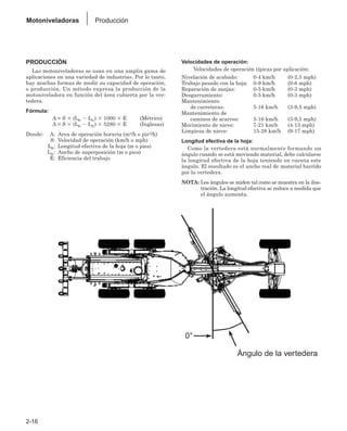 2-16
Motoniveladoras Producción
PRODUCCIÓN
Las motoniveladoras se usan en una amplia gama de
aplicaciones en una variedad de industrias. Por lo tanto,
hay muchas formas de medir su capacidad de operación,
o producción. Un método expresa la producción de la
motoniveladora en función del área cubierta por la ver-
tedera.
Fórmula:
A = S ⫻ (Le ⫺ Lo) ⫻ 1000 ⫻ E (Métrico)
A = S ⫻ (Le ⫺ Lo) ⫻ 5280 ⫻ E (Inglesas)
Donde: A: Area de operación horaria (m2/h o pie2/h)
S: Velocidad de operación (km/h o mph)
Le: Longitud efectiva de la hoja (m o pies)
Lo: Ancho de superposición (m o pies)
E: Eficiencia del trabajo
Velocidades de operación:
Velocidades de operación típicas por aplicación:
Nivelación de acabado: 0-4 km/h (0-2,5 mph)
Trabajo pesado con la hoja: 0-9 km/h (0-6 mph)
Reparación de zanjas: 0-5 km/h (0-3 mph)
Desgarramiento: 0-5 km/h (0-3 mph)
Mantenimiento
de carreteras: 5-16 km/h (3-9,5 mph)
Mantenimiento de
caminos de acarreo: 5-16 km/h (3-9,5 mph)
Movimiento de nieve: 7-21 km/h (4-13 mph)
Limpieza de nieve: 15-28 km/h (9-17 mph)
Longitud efectiva de la hoja:
Como la vertedera está normalmente formando un
ángulo cuando se está moviendo material, debe calcularse
la longitud efectiva de la hoja teniendo en cuenta este
ángulo. El resultado es el ancho real de material barrido
por la vertedera.
NOTA: Los ángulos se miden tal como se muestra en la ilus-
tración. La longitud efectiva se reduce a medida que
el ángulo aumenta.
Ángulo de la vertedera
0°
 