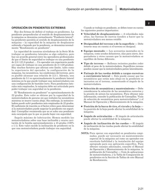 2-21
2
Motoniveladoras
Operación en pendientes extremas
OPERACIÓN EN PENDIENTES EXTREMAS
Hay dos formas de definir el trabajo en pendientes. La
pendiente perpendicular al sentido de desplazamiento de
la máquina se denomina normalmente “Pendiente lateral”.
La pendiente paralela al sentido de desplazamiento de la
máquina – la capacidad de la máquina de desplazarse
subiendo o bajando por la pendiente, se denomina normal-
mente “Rendimiento en pendiente”.
La capacidad de nuestras niveladoras de la Serie M de
trabajar en pendientes laterales es algo subjetivo, pero
hay un acuerdo general entre los operadores profesionales
de que el límite de seguridad es trabajar en una pendiente
de 2,5:1 (21,8 grados) … Un operador con experiencia puede
ser capaz de trabajar en una pendiente de 2:1 (28 grados).
Hay muchos factores que afectan este límite, tales como
la experiencia del operador, la configuración de la
máquina, los neumáticos, las condiciones del terreno, pero
es posible alcanzar una relación de 2,5:1. Además, una
pendiente de 3:1 es aproximadamente la pendiente lateral
máxima en la que puede trabajar una motoniveladora con
una configuración de bastidor recto. Para pendientes late-
rales más empinadas, la máquina debe ser articulada para
poder trabajar con seguridad en la pendiente.
El “Rendimiento en pendiente” es aproximadamente de
22 grados. Este valor se obtiene por la capacidad de la
motoniveladora de pararse sin que resbalen los neumáticos
mientras se mueve cuesta abajo. Sin embargo, la motonive-
ladora puede subir pendientes más empinadas de 22 grados.
El coeficiente de tracción es el factor crítico para determinar
si la motoniveladora puede negociar la pendiente con seguri-
dad. Caterpillar recomienda que no se suba una pendiente
más escarpada que la que se pueda bajar con seguridad.
Ángulo máximo de lubricación: Hemos medido las
motoniveladoras sobre una base inclinable y ocurre cavi-
tación de la bomba aproximadamente a 45 grados (100%
o 1:1). Este valor excede la inclinación de pendiente en la
que una motoniveladora puede trabajar con seguridad.
Cuando se trabaja en pendiente, se deben tener en cuenta
los siguientes puntos importantes:
● Velocidad de desplazamiento — A velocidades más
altas, las fuerzas de inercia tienden a hacer que la
motoniveladora sea menos estable.
● Desigualdad del terreno o de la superficie — Debe
tenerse muy en cuenta si el terreno es desigual.
● Equipo montado — Los accesorios montados en la
máquina, como arados delanteros, alas para nieve, des-
garradores y otros causan que la motoniveladora se
equilibre de forma diferente.
● Tipo de terreno — Rellenos recientes pueden ceder
debido al peso de la motoniveladora. Superficies rocosas
pueden causar que la motoniveladora patine lateralmente.
● Patinaje de las ruedas debido a cargas excesivas
o corrimiento lateral — Esto puede causar que los
neumáticos que están más abajo en la pendiente se
incrusten en el terreno, aumentando el ángulo de la
motoniveladora.
● Selección de neumáticos y mantenimiento — Debe
considerarse la selección de los neumáticos correctos y
la presión de aireen los neumáticos. Para obtener más
información, consulte la publicación de Caterpillar, “Guía
de selección de neumáticos para motoniveladoras” y el
Manual de Operación y Mantenimiento de la máquina.
● Posición de la barra de tiro, el círculo y la hoja —
La posición de la hoja puede afectar la estabilidad de la
máquina.
● Ángulo de articulación — El ángulo de articulación
puede afectar la estabilidad de la máquina.
● Ángulo de inclinación de las ruedas — El ángulo
de inclinación de las ruedas puede afectar la estabilidad
de la máquina.
NOTA: Para operar con seguridad en pendientes empi-
nadas, puede ser necesario un mantenimiento
especial de la máquina así como un operador con
excelente habilidad y la instalación del equipo
apropiado para esa aplicación específica. Para
obtener consejos adicionales, consulte el Manual
de Operación y Mantenimiento de la máquina, la
publicación de Caterpillar — Guía de aplicaciones
de motoniveladoras, y la Tabla de Comparación de
pendientes en la Sección de Tablas de este Manual
de Rendimiento.
 