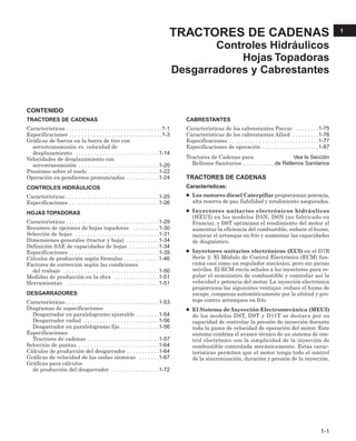 CONTENIDO
TRACTORES DE CADENAS
Características . . . . . . . . . . . . . . . . . . . . . . . . . . . . . . . .1-1
Especificaciones . . . . . . . . . . . . . . . . . . . . . . . . . . . . . . .1-3
Gráficas de fuerza en la barra de tiro con
servotransmisión vs. velocidad de
desplazamiento . . . . . . . . . . . . . . . . . . . . . . . . . . . .1-14
Velocidades de desplazamiento con
servotransmisión . . . . . . . . . . . . . . . . . . . . . . . . . . .1-20
Presiones sobre el suelo . . . . . . . . . . . . . . . . . . . . . . .1-22
Operación en pendientes pronunciadas . . . . . . . . . . .1-24
CONTROLES HIDRÁULICOS
Características . . . . . . . . . . . . . . . . . . . . . . . . . . . . . . .1-25
Especificaciones . . . . . . . . . . . . . . . . . . . . . . . . . . . . . .1-26
HOJAS TOPADORAS
Características . . . . . . . . . . . . . . . . . . . . . . . . . . . . . . .1-29
Resumen de opciones de hojas topadoras . . . . . . . . .1-30
Selección de hojas . . . . . . . . . . . . . . . . . . . . . . . . . . . .1-31
Dimensiones generales (tractor y hoja) . . . . . . . . . . .1-34
Definición SAE de capacidades de hojas . . . . . . . . . .1-34
Especificaciones . . . . . . . . . . . . . . . . . . . . . . . . . . . . . .1-35
Cálculos de producción según fórmulas . . . . . . . . . . . .1-46
Factores de corrección según las condiciones
del trabajo . . . . . . . . . . . . . . . . . . . . . . . . . . . . . . . .1-50
Medidas de producción en la obra . . . . . . . . . . . . . . .1-51
Herramientas . . . . . . . . . . . . . . . . . . . . . . . . . . . . . . .1-51
DESGARRADORES
Características . . . . . . . . . . . . . . . . . . . . . . . . . . . . . . .1-53
Diagramas de especificaciones
Desgarrador en paralelogramo ajustable . . . . . . . .1-54
Desgarrador radial . . . . . . . . . . . . . . . . . . . . . . . . .1-56
Desgarrador en paralelogramo fijo . . . . . . . . . . . . .1-56
Especificaciones
Tractores de cadenas . . . . . . . . . . . . . . . . . . . . . . . .1-57
Selección de puntas . . . . . . . . . . . . . . . . . . . . . . . . . . .1-64
Cálculos de producción del desgarrador . . . . . . . . . . .1-64
Gráficas de velocidad de las ondas sísmicas . . . . . . .1-67
Gráficas para cálculos
de producción del desgarrador . . . . . . . . . . . . . . . .1-72
CABRESTANTES
Características de los cabrestantes Paccar . . . . . . . .1-75
Características de los cabrestantes Allied . . . . . . . . .1-76
Especificaciones . . . . . . . . . . . . . . . . . . . . . . . . . . . . . .1-77
Especificaciones de operación . . . . . . . . . . . . . . . . . . .1-87
Tractores de Cadenas para . . . . . . . . . . . . .Vea la Sección
Rellenos Sanitarios . . . . . . . . . . .de Rellenos Sanitarios
TRACTORES DE CADENAS
Características:
● Los motores diesel Caterpillar proporcionan potencia,
alta reserva de par, fiabilidad y rendimiento asegurados.
● Inyectores unitarios electrónicos hidráulicos
(HEUI) en los modelos D5N, D6N (no fabricado en
Francia), y D6T optimizan el rendimiento del motor al
aumentar la eficiencia del combustible, reducir el humo,
mejorar el arranque en frío y aumentar las capacidades
de diagnóstico.
● Inyectores unitarios electrónicos (EUI) en el D7R
Serie 2. El Módulo de Control Electrónico (ECM) fun-
ciona casi como un regulador mecánico, pero sin piezas
móviles. El ECM envía señales a los inyectores para re-
gular el suministro de combustible y controlar así la
velocidad y potencia del motor. La inyección electrónica
proporciona las siguientes ventajas: reduce el humo de
escape, compensa automáticamente por la altitud y pro-
tege contra arranques en frío.
● El Sistema de Inyección Electromecánica (MEUI)
de los modelos D8T, D9T y D11T se destaca por su
capacidad de controlar la presión de inyección durante
toda la gama de velocidad de operación del motor. Este
sistema combina el avance técnico de un sistema de con-
trol electrónico con la simplicidad de la inyección de
combustible controlada mecánicamente. Estas carac-
terísticas permiten que el motor tenga todo el control
de la sincronización, duración y presión de la inyección.
TRACTORES DE CADENAS
Controles Hidráulicos
Hojas Topadoras
Desgarradores y Cabrestantes
1-1
1
 