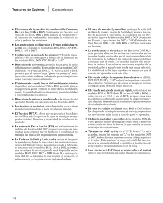 ● El sistema de inyección de combustible Common
Rail en los D6K y D6N (fabricados en Francia) así
como de los D3K, D4K y D5K mejora el rendimiento y
el consumo de combustible, minimiza la radiación de
calor y reduce las emisiones.
● Los embragues de dirección y frenos enfriados en
aceite son estándar en los modelos D5N, D6N, D6N FTC,
D9R, D10T y D11T.
● Control con la punta de los dedos (FTC) de la trans-
misión y de los embragues y frenos de la dirección en
los modelos D5N, D6N FTC, D10T y D11T.
● Dirección de diferencial permite hacer giros de radio
infinitamente variable. Es estándar en los modelos D6N
(fabricado en Francia), D6T, D7R Serie 2, D8R y D8T,
permite que el tractor haga “giros con potencia” man-
teniendo ambas cadenas trabajando para conseguir una
mejor tracción y más rendimiento.
● El sistema de tren de fuerza hidrostático electrónico
disponible en los modelos D3K a D6K permite giros a
toda potencia, gama continua de velocidades, modulación
suave, frenado hidrostático dinámico y maniobrabilidad
y controlabilidad excelentes.
● Dirección de palanca combinada a la izquierda del
operador, facilita su operación en los Tractores D9R.
● Los tractores estándar están diseñados para trabajo
pesado como topadores y para nivelación general.
● El Tractor D6T XL ofrece mayor potencia y bastidores
de rodillos más largos con lo que se consigue mayor
productividad, flotación y capacidad de nivelación de
acabado.
● La entrevía Extra Ancha (XW) en los bastidores de
rodillos de longitud del D6T proporciona zapatas más
anchas para obtener mayor flotación y estabilidad en
trabajos de nivelación en pendientes pronunciadas.
● La Cadena Sellada y Lubricada reduce el desgaste
de pasadores y bujes, lo que reduce los gastos de repara-
ciones del tren de rodaje. La cadena sellada y lubricada
es estándar en los modelos D3K, D4K y D5K, mientras
que la cadena de servicio pesado está disponible en los
modelos D5N, D6N, D6T y D7R Serie II y prolonga la
vida útil de la máquina, lo que reduce el desgaste, el
estiramiento y el agrietamiento del pasador/buje.
● El tren de rodaje SystemOne prolonga la vida útil
del tren de rodaje, mejora la fiabilidad y reduce los cos-
tos de posesión y operación. Es estándar en los D6T
(todos los lugares de fabricación), D6K y D6N (fabricados
en Francia), optativo en los D8T y D8R (fabricados en
East Peoria), D3K, D4K, D5K, D5N y D6N (no fabricados
en Francia)
● La rueda motriz elevada en los Tractores D5N XL y
más grandes elimina los esfuerzos torsionales en los
mandos finales producidos por el movimiento lateral de
los bastidores de rodillos y las cargas de impacto debidas
a choques con el suelo. Los mandos finales sólo arras-
tran la cadena. Los sellos se mantienen alejados de la
suciedad, polvo y agua lo que les da una larga vida útil.
La visibilidad de la hoja topadora es mayor ya que el
asiento del operador está más alto.
● El tren de rodaje de soportes basculantes en el D8R,
D8T, D9T, D10T y D11T reduce los impactos transmiti-
dos al tractor. Permite que la cadena se adapte al terreno
escarpado para obtener mejor tracción.
● El tren de rodaje de montaje rígido, estándar en los
modelos D3K al D7R Serie II (no en el D6K y D6N), y
optativo en el D8R y en el D8T, proporciona una
plataforma estable para aplicaciones de impactos bajos y
alta abrasión. Proporciona un rendimiento óptimo en tareas
de nivelación de acabado.
● El tren de rodaje oscilante en el D6K y D6N reduce
los choques de la máquina contra el suelo y proporciona
un movimiento más suave y cómodo para el operador.
● El diseño modular y accesible de los modelos D5N XL
y más grandes reduce el tiempo necesario para la remoción
e instalación del tren de fuerza, lo que resulta en costos
más bajos de reparaciones.
● Tirante estabilizador en el D7R Serie II y más
grandes; brazos de empuje en “L’’ en los modelos D6N
al D6T. Ambos diseños permiten acercar la hoja topadora
al tractor. Esto reduce la longitud total del tractor,
mejora su maniobrabilidad y equilibrio y las fuerzas de
penetración y desprendimiento con la hoja.
● Los tractores LGP (baja presión sobre el suelo)
ofrecen mayor flotación en suelos blandos y pantanosos.
1-2
Tractores de Cadenas Características
 
