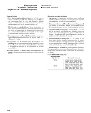 3-84
Características:
● Hay dos tamaños disponibles: el LT13B con un
ancho de trabajo de 1321 mm (52 pulg) y el LT18B con
un ancho de trabajo de 1854 mm (73 pulg). Ambas
unidades utilizan muy eficientemente la potencia
hidráulica auxiliar de los minicargadores Cat.
● El sistema de mando directo tiene dos motores en
línea que transmiten potencia directamente desde el eje
del motor de impulsión al eje del arado. Al enviar poten-
cia a ambos extremos del eje se elimina la torsión de par
y se aumenta el rendimiento del sistema.
● Las zapatas de profundidad ajustables proporcio-
nan una gama de profundidades de trabajo entre 25 y
152 mm (1-6 pulg).
● Las puntas son de una aleación de acero de alta
resistencia con contenido intermedio de carbón y están
templadas para obtener la máxima fortaleza, duración
y resistencia al desgaste en las condiciones de terreno
más difíciles.
● Las mangueras XT de Cat y los sellos anulares de
ranura proporcionan un rendimiento excelente y sin
fugas.
Mercados con oportunidades
● Agricultura — Los arados de jardinería son una herra-
mienta efectiva en la granja o en la huerta para preparar
y acondicionar el terreno antes de plantar.
● Construcción de edificios/Construcción general.
Los arados de jardinería pueden utilizarse en lugares
de construcción para nivelar el suelo y quitar tocones.
● Jardinería/Mantenimiento paisajístico — Los ara-
dos de jardinería son ideales para mezclar suelos con
composto y mejorar los plantíos, para estabilización de
suelos y para preparar el terreno antes de trabajos de
jardinería o de colocación de césped.
● Gubernamental/Municipal — Los arados de jar-
dinería son ideales para los departamentos de mante-
nimiento ciudadano y para parques para reacondicionar,
nivelar y estabilizar el suelo después trabajos públicos
o antes de las tareas anuales de jardinería.
Los arados de jardinería son herramientas produc-
tivas para aplicaciones especializadas. Se usan frecuente-
mente junto con un cucharón, un rastrillo de jardinería y
un sinfín.
Compatibilidad de máquinas
Modelo de arado
de jardinería Modelos de máquina
LT13B 216B2, 226B2, 232B2, 236B2,
242B2, 247B2, 252B2, 257B2,
246C, 256C, 262C, 272C, 277C,
287C, 297C, 279C, 289C, 299C
LT18B 236B2, 247B2, 252B2, 257B2,
246C, 256C, 262C, 272C, 277C,
287C, 297C, 279C, 289C, 299C
Herramientas
● Arados de jardinería
Minicargadores
Cargadores Todoterreno
Cargadores de Cadenas Compactos
 