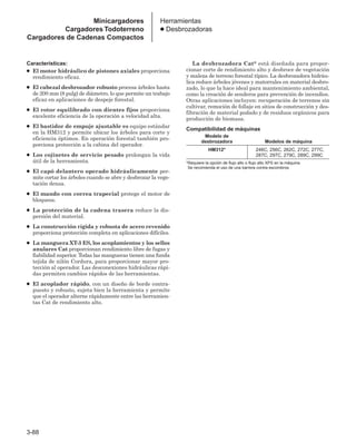 3-88
Herramientas
● Desbrozadoras
Características:
● El motor hidráulico de pistones axiales proporciona
rendimiento eficaz.
● El cabezal desbrozador robusto procesa árboles hasta
de 200 mm (8 pulg) de diámetro, lo que permite un trabajo
eficaz en aplicaciones de despeje forestal.
● El rotor equilibrado con dientes fijos proporciona
excelente eficiencia de la operación a velocidad alta.
● El bastidor de empuje ajustable es equipo estándar
en la HM312 y permite ubicar los árboles para corte y
eficiencia óptimos. En operación forestal también pro-
porciona protección a la cabina del operador.
● Los cojinetes de servicio pesado prolongan la vida
útil de la herramienta.
● El capó delantero operado hidráulicamente per-
mite cortar los árboles cuando se abre y desbrozar la vege-
tación densa.
● El mando con correa trapecial protege el motor de
bloqueos.
● La protección de la cadena trasera reduce la dis-
persión del material.
● La construcción rígida y robusta de acero revenido
proporciona protección completa en aplicaciones difíciles.
● La manguera XT-3 ES, los acoplamientos y los sellos
anulares Cat proporcionan rendimiento libre de fugas y
fiabilidad superior. Todas las mangueras tienen una funda
tejida de nilón Cordura, para proporcionar mayor pro-
tección al operador. Las desconexiones hidráulicas rápi-
das permiten cambios rápidos de las herramientas.
● El acoplador rápido, con un diseño de borde contra-
puesto y robusto, sujeta bien la herramienta y permite
que el operador alterne rápidamente entre las herramien-
tas Cat de rendimiento alto.
La desbrozadora Cat® está diseñada para propor-
cionar corte de rendimiento alto y desbroce de vegetación
y maleza de terreno forestal típico. La desbrozadora hidráu-
lica reduce árboles jóvenes y matorrales en material desbro-
zado, lo que la hace ideal para mantenimiento ambiental,
como la creación de senderos para prevención de incendios.
Otras aplicaciones incluyen: recuperación de terrenos sin
cultivar, remoción de follaje en sitios de construcción y des-
fibración de material podado y de residuos orgánicos para
producción de biomasa.
Compatibilidad de máquinas
Modelo de
desbrozadora Modelos de máquina
HM312* 246C, 256C, 262C, 272C, 277C,
287C, 297C, 279C, 289C, 299C
*Requiere la opción de flujo alto o flujo alto XPS en la máquina.
Se recomienda el uso de una barrera contra escombros.
Minicargadores
Cargadores Todoterreno
Cargadores de Cadenas Compactos
 