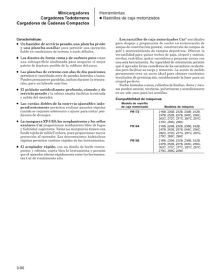 3-90
Herramientas
● Rastrillos de caja motorizados
Características:
● Un bastidor de servicio pesado, una plancha pivote
y una plancha auxiliar para permitir una operación
fiable en condiciones de terreno o suelo difíciles.
● Los dientes de forma roma y de carburo puro crean
una subsuperficie abollonada para asegurar el mejor
patrón de fractura posible de la subbase del surco.
● Las planchas de extremo con alas de dos posiciones
permiten el rastrillado cerca de paredes laterales o bases.
Pueden permanecer paralelas, incluso durante la orienta-
ción, para un labrado más liso.
● El peldaño antideslizante profundo, cómodo y de
servicio pesado y la cabina amplia facilitan la entrada
y salida del operador.
● Las ruedas dobles de la entrevía ajustables inde-
pendientemente permiten realizar pasadas rápidas
cuando se requiere sobresurco o ajuste para cortar pen-
dientes de drenajes.
● La manguera XT-3 ES, los acoplamientos y los sellos
anulares Cat proporcionan rendimiento libre de fugas
y fiabilidad superiores. Todas las mangueras tienen una
funda tejida de nilón Cordura, para proporcionar mayor
protección al operador. Las desconexiones hidráulicas
rápidas permiten cambios rápidos de las herramientas.
● El acoplador rápido, con un diseño de borde contra-
puesto y robusto, sujeta bien la herramienta y permite
que el operador alterne rápidamente entre las herramien-
tas Cat de rendimiento alto.
Los rastrillos de caja motorizados Cat® son ideales
para despeje y preparación de suelos en restauración de
zanjas de construcción general, construcción de campos de
golf y mantenimiento de campos deportivos. Ofrecen la
versatilidad para quitar techos de paja, césped y maleza,
nivelar, rastrillar, quitar escombros y preparar surcos con
una sola herramienta. Su capacidad de orientación permite
que el operador forme camellones de los escombros recolecta-
dos para facilitar su carga y remoción. La acción de molido
permanente crea un surco ideal para obtener excelentes
resultados de germinación, estableciendo la base para un
césped perfecto.
Suelos húmedos o secos, cubiertos de hierbas, duros y roco-
sos pueden secarse, nivelarse, pulverizarse y acondicionarse
en un solo paso para las semillas.
Compatibilidad de máquinas
Modelo de rastrillo
de caja motorizado Modelos de máquina
PR172 216B, 226B, 232B, 236B, 242B,
247B, 252B, 257B, 246C, 256C,
262C, 272C, 277C, 287C, 297C,
279C, 289C, 299C
PR184 216B, 226B, 232B, 236B, 242B,
247B, 252B, 257B, 246C, 256C,
262C, 272C, 277C, 287C, 297C,
279C, 289C, 299C
PR190 216B, 226B, 232B, 236B, 242B,
247B, 252B, 257B, 246C, 256C,
262C, 272C, 277C, 287C, 297C,
279C, 289C, 299C
Minicargadores
Cargadores Todoterreno
Cargadores de Cadenas Compactos
 