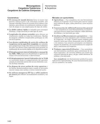 3-92
Herramientas
● Zanjadoras
Características:
● El sistema de mando directo tiene un motor tipo
gerotor, bidireccional y de velocidad variable, que
entrega velocidad, fuerza de arrastre de la cadena y par
óptimos, para obtener un rendimiento máximo en aper-
tura de zanjas en una amplia gama de tipos de suelos.
● La doble cadena rígida es estándar para conseguir
fortaleza y larga duración en todo tipo de suelo.
● Longitudes de pluma estándar para obtener un
rendimiento similar en todas las condiciones. Bandas
de desgaste soldables remplazables prolongan la vida
útil de la pluma.
● Los dientes moldeados de acero de carburo de
tungsteno con la superficie templada son estándar
para proporcionar larga vida útil en muchas condiciones
de suelo. Los dientes están espaciados para permitir un
rendimiento de excavación óptimo en la mayoría de suelos.
● El desplazamiento lateral hidráulico o manual de
las T6B y T9B proporciona flexibilidad en apertura de
zanjas cerca de estructuras u obstrucciones.
● El desplazamiento lateral hidráulico de la T15B
es controlado desde el compartimiento del operador
usando el control del selector del circuito hidráulico auxi-
liar de flujo estándar.
● Se dispone de otros anchos de corte optativos y
de barras desmenuzadoras para cuando es necesario
excavar zanjas más anchas y retirar material suelto.
● Se utilizan mangueras XT Cat y sellos anulares
de ranura para obtener un rendimiento excelente y sin
fugas.
Mercados con oportunidades
● Agricultura — Las zanjadoras son una herramienta
efectiva en la granja o en el vivero para excavar zanjas
para tuberías de agua, cables eléctricos y otros servicios
públicos.
● Construcción de edificios/Construcción general
— Las zanjadoras se usan frecuentemente en construc-
ción para excavar zanjas para tuberías, cables eléctricos,
de teléfono y de televisión por cable.
● Jardinería/Mantenimiento paisajístico — Las
zanjadoras son muy populares para instalar sistemas
de irrigación y de riego. Pueden usarse también para
remover raíces que crecen demasiado cerca de edificios
o de caminos. Los usuarios principales son departa-
mentos de jardinería y de mantenimiento de campos de
golf y contratistas de irrigación.
● Trabajos especiales/Utilitarios — Las zanjadoras
son herramientas excelentes para contratistas de tra-
bajos especiales y de servicios públicos que tienen que
enterrar tuberías de agua y de gas, cables eléctricos, de
teléfono y de televisión.
Las zanjadoras son herramientas productivas para
aplicaciones especializadas. Se usan frecuentemente junto
con un cucharón y un sinfín.
Minicargadores
Cargadores Todoterreno
Cargadores de Cadenas Compactos
 