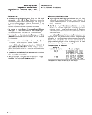 3-100
Características:
● Dos modelos de mando directo, el SG16B con flujo
estándar y el SG18B de flujo alto, tienen un motor
unidireccional de velocidad variable que está adaptado
a la potencia hidráulica auxiliar disponible en los
Minicargadores Cat. Proporciona alto par motor para
obtener un rendimiento eficiente de trituración.
● La rueda de corte de servicio pesado de 550 mm
(22) y los 32 dientes de carburo empernables pro-
porcionan duración y eficiencia de corte máximas.
● Los soportes de pivote de doble altura y de servicio
pesado proporcionan una plataforma estable durante
la trituración.
● La rueda de corte hidráulica estándar gira (hasta
70 grados) y se extiende [279 mm (11) máx.].
● Control hidráulico de profundidad en el SG18B; el
control de profundidad del SG16B se ajusta manual-
mente usando una barra de control de profundidad de
3 posiciones.
● Las varillas deslizantes de extensión están cromadas
para prolongar su duración.
● Mangueras XT y de presión intermedia, acopla-
mientos y sellos anulares Caterpillar.
Mercados con oportunidades
● Jardinería/Mantenimiento paisajístico – Los tritu-
radores de tocones son ideales para remover tocones de
árboles de forma económica en zonas residenciales, comer-
ciales y agrícolas.
● Alquiler — Los trituradores de tocones son herra-
mientas de alquiler con muchas oportunidades para
cuidar el césped y para limpieza después de desastres
naturales como tornados y ciclones en los que se dañan
muchos árboles.
Los trituradores de tocones son herramientas pro-
ductivas para aplicaciones especializadas. Su maniobra-
bilidad y su tamaño compacto en comparación con los
trituradores arrastrados por tractores los convierten en
una herramienta muy popular en aplicaciones de man-
tenimiento de césped y de campos de golf.
Compatibilidad de máquinas
Modelo de
triturador de tocones Modelo de máquina
SG16B 216B2, 226B2, 232B2, 236B2,
242B2, 247B2, 252B2, 257B2,
246C, 256C, 262C, 272C, 277C,
287C, 297C, 279C, 289C, 299C
SG18B* 246C, 256C, 262C, 272C, 277C,
287C, 297C, 279C, 289C, 299C
*Requiere la opción de flujo alto o flujo alto XPS en la máquina.
Herramientas
● Trituradores de tocones
Minicargadores
Cargadores Todoterreno
Cargadores de Cadenas Compactos
 