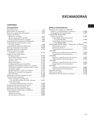 CONTENIDO
EXCAVADORAS
Especificaciones . . . . . . . . . . . . . . . . . . . . . . . . . . . . . . .4-2
Dimensiones de embarque . . . . . . . . . . . . . . . . . . . . .4-21
Pesos de componentes principales . . . . . . . . . . . . . . .4-33
Límites de alcance:
Pluma de una pieza . . . . . . . . . . . . . . . . . . . . . . . . .4-41
Pluma de geometría variable . . . . . . . . . . . . . . . . .4-61
Pluma hidráulicamente ajustable . . . . . . . . . . . . .4-62
Capacidad de levantamiento (definición) . . . . . . . . . .4-64
Capacidad de levantamiento a nivel
del suelo (tablas) . . . . . . . . . . . . . . . . . . . . . . . . . . .4-66
Capacidad del cucharón (definición) . . . . . . . . . . . . .4-104
Fuerzas de plegado y de ataque . . . . . . . . . . . . . . . .4-104
Especificaciones de cucharones . . . . . . . . . . . . . . . . .4-119
Pesos en orden de trabajo
(cucharón y carga útil) . . . . . . . . . . . . . . . . . . . . . .4-134
Equipo de las excavadoras:
De largo alcance . . . . . . . . . . . . . . . . . . . . . . . . . .4-138
Excavación de largo alcance . . . . . . . . . . . . . . . . .4-140
Alcance super largo . . . . . . . . . . . . . . . . . . . . . . . .4-143
Alcance corto . . . . . . . . . . . . . . . . . . . . . . . . . . . . .4-145
Brazo telescópico . . . . . . . . . . . . . . . . . . . . . . . . . .4-147
Configuraciones para demolición . . . . . . . . . . . . .4-149
Selección de máquina (cadenas vs. ruedas) . . . . .4-163
Selección de zapatas y presión sobre el suelo . . .4-164
Acoplador rápido . . . . . . . . . . . . . . . . . . . . . . . . . .4-168
Desgarramiento y carga en canteras . . . . . . . . . .4-171
Resumen de accesorios principales . . . . . . . . . . .4-174
Herramientas . . . . . . . . . . . . . . . . . . . . . . . . . . . .4-183
Tablas para calcular tiempos de ciclo . . . . . . . . . . . .4-184
Operación de la máquina . . . . . . . . . . . . . . . . . . . . .4-187
Cómo optimizar la producción
con una Excavadora de gran volumen . . . . . . .4-187
Cómo seleccionar
una Excavadora de gran volumen . . . . . . . . . .4-188
Producción de movimiento de tierra . . . . . . . . . . . . .4-190
Tablas de cálculos de producción . . . . . . . . . . . . . . .4-192
Producción de excavación de zanjas . . . . . . . . . . . . .4-194
Palas frontales (fabricadas en Bélgica) . . . . . . . . . .4-201
Especificaciones . . . . . . . . . . . . . . . . . . . . . . . . . . .4-201
Límites de alcance . . . . . . . . . . . . . . . . . . . . . . . . .4-202
Dimensiones principales . . . . . . . . . . . . . . . . . . . .4-203
MANEJO DE MATERIALES
Manipulador de Basuras 330D MH
Límites y especificaciones de alcance . . . . . . . . . .4-206
Capacidades de levantamiento . . . . . . . . . . . . . . .4-207
M318D MH, M322D MH
Límites de alcance . . . . . . . . . . . . . . . . . . . . . . . . .4-208
Capacidades de levantamiento
de la M318D MH . . . . . . . . . . . . . . . . . . . . . .4-209
Capacidades de levantamiento
de la M322D MH . . . . . . . . . . . . . . . . . . . . . .4-210
M325D MH, M325D LMH — Fabricadas en Bélgica
Dimensiones y pesos . . . . . . . . . . . . . . . . . . . . .4-211
Límites de alcance . . . . . . . . . . . . . . . . . . . . . . .4-211
Capacidades de levantamiento . . . . . . . . . . . . .4-212
325D MH
Límites y especificaciones de alcance . . . . . . . .4-220
Capacidades de levantamiento . . . . . . . . . . . . .4-221
330D MH
Límites y especificaciones de alcance . . . . . . . .4-223
Capacidades de levantamiento . . . . . . . . . . . . .4-224
345C MH
Límites y especificaciones de alcance . . . . . . . .4-226
Capacidades de levantamiento . . . . . . . . . . . . .4-227
385C MH
Límites y especificaciones de alcance . . . . . . . .4-229
Capacidades de levantamiento . . . . . . . . . . . . .4-230
Selección de imán . . . . . . . . . . . . . . . . . . . . . . . . . . .4-232
Selección de garfios . . . . . . . . . . . . . . . . . . . . . . . . . .4-232
Especificaciones de chatarra de hierro . . . . . . . . . . .4-233
EXCAVADORAS
4-1
4
 