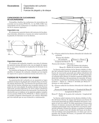 4-104
Excavadoras Capacidades del cucharón
● Definición
Fuerzas de plegado y de ataque
CAPACIDADES DE CUCHARONES
DE EXCAVADORAS
Caterpillar clasifica los cucharones de excavadoras de
acuerdo con la norma PCSA No. 3 y la SAE J-296. Las
capacidades de los cucharones se clasifican colmados y a
ras de la manera siguiente:
Capacidad a ras
El volumen de material dentro del contorno de las plan-
chas laterales, delantera y trasera sin contar material en
la plancha de derrame ni en los dientes.
Capacidad colmado
El volumen del cucharón cargado a ras más el volumen
de material encima del nivel a ras, con un ángulo de reposo
de 1:1 sin contar material en la plancha de derrame ni en
los dientes.
La comisión de Equipo de Construcción Europeo (CECE)
clasifica el volumen de cucharón colmado con un ángulo
de reposo de 2:1 para el material encima del nivel a ras.
FUERZAS DE PLEGADO Y DE ATAQUE
La penetración del cucharón en un material se logra
mediante la fuerza de plegado del cucharón (FB) y la fuerza
de empuje del brazo (FS). Las fuerzas de excavación nomi-
nales son las fuerzas máximas que se pueden ejercer en el
punto de corte más alejado. Se pueden calcular estas fuerzas
aplicando presión hidráulica de alivio al(los) cilindro(s)
que proporciona(n) la fuerza de excavación. Las fuerzas de
excavación que se indican en la siguiente página cumplen
con las normas SAE J1179 y PCSA No. 3. Estos valores no
se pueden comparar directamente con valores obtenidos
por otro método que no sea el descrito a continuación.
FB = Fuerza radial de los dientes obtenida del cilindro del
cucharón
FB Fuerza del cilindro
del cucharón Brazo A Brazo C
= ____________________ ___________________
Longitud del Brazo D ( Brazo B )
Fuerza del cilindro = (Presión) 
(Area del émbolo del cilindro)
Brazo D = Radio de la punta del cucharón
La fuerza radial máxima de los dientes debida al cilin-
dro del cucharón (fuerza de plegado del cucharón) es la
fuerza de excavación generada por el(los) cilindro(s) del
cucharón, tangente al arco de radio D1. Se debe posicionar
el cucharón para obtener el máximo momento del(los) cilin-
dro(s) del cucharón y del mecanismo de conexión. Al hacer
los cálculos, se produce la máxima fuerza radial FB cuando
el factor — Brazo A  Brazo C dividido por Brazo B —
alcanza su valor máximo.
FS = Fuerza radial de los dientes obtenida del cilindro del
brazo
=
(Fuerza del cilindro del brazo)  (Longitud del Brazo E)
________________________________________________
(Longitud del Brazo F)
Brazo F = Radio de la punta del cucharón + longitud del
brazo
La fuerza radial máxima de los dientes debida al cilin-
dro del brazo (fuerza de ataque del brazo) es la fuerza de
excavación generada por el(los) cilindro(s) del brazo y tan-
gente al arco de radio F. Se debe posicionar el brazo para
obtener el máximo momento del cilindro del brazo y del
cucharón posicionado como está descrito en la fuerza nomi-
nal del cucharón.Al hacer los cálculos, se produce la máxima
fuerza FS cuando el eje del cilindro del brazo en la direc-
ción de trabajo está perpendicular a la línea que une el
pasador del cilindro del brazo y el pasador del extremo
delantero de la pluma.
Capacidad
colmado
Capacidad
a ras
Nivel
a ras
Clasificación de cucharones
de excavadoras
 