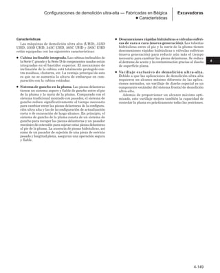 4-149
4
Excavadoras
Configuraciones de demolición ultra-alta — Fabricadas en Bélgica
● Características
Características
Las máquinas de demolición ultra alta (UHD), 325D
UHD, 330D UHD, 345C UHD, 365C UHD y 385C UHD
están equipadas con las siguientes características:
● Cabina inclinable integrada. Las cabinas inclinables de
la Serie C grande y la Serie D de componentes usados están
integradas en el bastidor superior. El mecanismo de
inclinación de la cabina está totalmente protegido con-
tra residuos, chatarra, etc. La ventaja principal de esto
es que no se aumenta la altura de embarque en com-
paración con la cabina estándar.
● Sistema de gancho en la pluma. Las piezas delanteras
tienen un sistema seguro y fiable de gancho entre el pie
de la pluma y la nariz de la pluma. Comparado con el
sistema tradicional montado con pasador, el sistema de
gancho reduce significativamente el tiempo necesario
para cambiar entre las piezas delanteras de la configura-
ción ultra alta y las de la configuración de actualización
corta o de excavación de largo alcance. En principio, el
sistema de gancho de la pluma consta de un sistema de
gancho para recoger las piezas delanteras y un pasador
mecánico de extensión para sujetar estas piezas delanteras
al pie de la pluma. La ausencia de piezas hidráulicas, así
como de un pasador de sujeción de una pieza de servicio
pesado y longitud plena, aseguran una operación segura
y fiable.
● Desconexiones rápidas hidráulicas o válvulas esféri-
cas de cara a cara (nueva generación). Las tuberías
hidráulicas entre el pie y la nariz de la pluma tienen
desconexiones rápidas hidráulicas o válvulas esféricas
(nueva generación) para reducir aún más el tiempo
necesario para cambiar las piezas delanteras. Se reduce
el derrame de aceite y la contaminación gracias al diseño
de superficie plana.
● Varillaje exclusivo de demolición ultra-alta.
Debido a que las aplicaciones de demolición ultra-alta
requieren un alcance máximo diferente de las aplica-
ciones normales, un varillaje de diseño especial es un
componente estándar del sistema frontal de demolición
ultra-alta.
Además de proporcionar un alcance máximo opti-
mizado, este varillaje mejora también la capacidad de
controlar la pluma en prácticamente todas las posiciones.
 