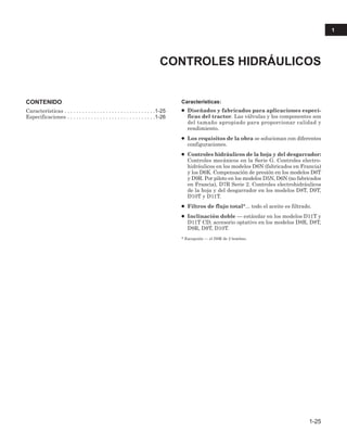 CONTENIDO
Características . . . . . . . . . . . . . . . . . . . . . . . . . . . . . . .1-25
Especificaciones . . . . . . . . . . . . . . . . . . . . . . . . . . . . . .1-26
Características:
● Diseñados y fabricados para aplicaciones especí-
ficas del tractor. Las válvulas y los componentes son
del tamaño apropiado para proporcionar calidad y
rendimiento.
● Los requisitos de la obra se solucionan con diferentes
configuraciones.
● Controles hidráulicos de la hoja y del desgarrador:
Controles mecánicos en la Serie G. Controles electro-
hidráulicos en los modelos D6N (fabricados en Francia)
y los D6K. Compensación de presión en los modelos D6T
y D9R. Por piloto en los modelos D5N, D6N (no fabricados
en Francia), D7R Serie 2. Controles electrohidráulicos
de la hoja y del desgarrador en los modelos D8T, D9T,
D10T y D11T.
● Filtros de flujo total*... todo el aceite es filtrado.
● Inclinación doble — estándar en los modelos D11T y
D11T CD; accesorio optativo en los modelos D8R, D8T,
D9R, D9T, D10T.
* Excepción — el D8R de 2 bombas.
CONTROLES HIDRÁULICOS
1-25
1
 