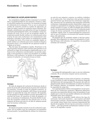 4-168
Excavadoras Acoplador rápido
SISTEMAS DE ACOPLADOR RÁPIDO
Los acopladores rápidos pueden aumentar la versatili-
dad y la productividad de una máquina. Gracias a ellos,
es más fácil cambiar los accesorios y se aumenta el tiempo
de utilización de la máquina. Con su uso se estimula el
cambio de cucharón cuando se cambia de aplicación, en
lugar de seguir usando un cucharón menos eficiente. Por
ejemplo, consideremos una aplicación en la que la máquina
encuentra principalmente tierra, con cavidades o vetas oca-
sionales de rocas. Si no se usa un acoplador rápido, el
propietario puede decidir utilizar un cucharón para rocas
a pesar de que esos cucharones son normalmente más
pequeños y pesados, lo que reduce su rendimiento cuando
se trabaja con tierra. Si se tiene un acoplador rápido, se
puede utilizar un cucharón para rocas cuando la máquina
encuentra rocas y un cucharón de uso general cuando se
trabaja en la tierra.
Hay dos tipos de acopladores rápidos. El primero es de
tipo de gancho exclusivo. Este sistema pone ganchos en el
cucharón en lugar de las bisagras empernadas que se uti-
lizan en los cucharones convencionales. La porción conju-
gada a estos ganchos se sujeta con pasadores al varillaje
del brazo y del cucharón y se desliza en los ganchos para
sujetar el cucharón o el accesorio de que se trate.
Ventajas:
El radio de plegado del cucharón (la distancia desde el
punto de pivote del cucharón hasta la punta del cucharón)
no aumenta. Cuando el radio de plegado aumenta, se
reducen las fuerzas de plegado y dele brazo, lo que puede
reducir la capacidad de carga del cucharón. El acoplador
de tipo gancho no añade tampoco un peso apreciable en el
extremo del brazo. Al conservar el radio de plegado y el
peso, se mantiene el rendimiento. Se puede diseñar la por-
ción del acoplador rápido de tipo gancho que va en la
máquina de forma que más de un tipo de máquina pueda
usar los mismos cucharones.
Desventajas:
El sistema de gancho necesita el uso de cucharones espe-
ciales. No se pueden usar los cucharones con pasadores
convencionales. La posibilidad de utilizar los cucharones
en más de una máquina, requiere un análisis cuidadoso
de la aplicación. Las máquinas más grandes pueden
generar fuerzas que destruyan los cucharones inapropia-
dos, mientras que las máquinas más pequeñas utilizando
cucharones inapropiados pueden desarrollar cargas que
excedan la capacidad de la máquina. Incluso si la máquina
puede soportar la carga, el radio de plegado del cucharón
puede ser demasiado grande para que el cucharón pueda
cargar de forma apropiada. Con la flexibilidad de un
acoplador rápido viene la responsabilidad de asegurarse
que se usa el cucharón o el accesorio del tamaño correcto
para cada aplicación.
El segundo tipo de acoplador rápido es del tipo sujeta-
pasador. Este dispositivo se sujeta con pasadores al varil-
laje del brazo y del cucharón y se engancha a los pasadores
estándar del cucharón.
Ventajas:
La ventaja del sujetapasador es que se usa con cucharones
estándar. No es necesario comprar nuevos accesorios.
Desventajas:
El sujetapasador se monta entre el el brazo y el cucharón,
lo que aumenta el radio de plegado. El aumento depende
del fabricante del sujetapasador. El aumento del radio de
plegado puede reducir el rendimiento al reducir las fuerzas
del cucharón. Además, el acoplador añade peso y reduce
la capacidad de carga útil.
Los sujetapasadores deben corresponderse con los pasa-
dores de los cucharones existentes. Máquinas diferentes
necesitan una separación distinta entre los pasadores lo que
implica que es muy raro que pueden utilizarse con cucharones
diseñados para otras máquinas.
Ambos tipos de acoplador rápido ofrecen dos tipos de
activación. Activación mecánica ... que requiere actividad
manual para conectar y desconectar el accesorio. Este pro-
ceso puede tomar hasta cinco minutos dependiendo del
diseño del acoplador. El otro tipo de activación es desde la
cabina ... este tipo permite normalmente cambiar un acce-
sorio en 30 segundos o menos.
De tipo gancho
exclusivo
Con
sujetapasador
 