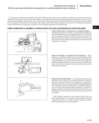 4-187
4
Excavadoras
Operación de la máquina
● Cómo aumentar al máximo la producción con una Excavadora de gran volumen
Las plumas y cucharones Caterpillar de la Serie 300 para excavación en gran volumen, cuando se usan junto con un brazo
adecuado, facilitan un movimiento más rápido y más eficaz de material en aplicaciones de excavación y carga. Con un
cucharón más grande, un brazo más corto y un tren de rodaje largo, su excavadora podrá frecuentemente hacer el trabajo
de una máquina más grande. Con un brazo más largo y un tren de rodaje estándar se convierte en la máquina ideal para
cargar camiones que circulan por carretera y para trabajos generales de construcción.
CÓMO AUMENTAR AL MÁXIMO LA PRODUCCIÓN CON UNA EXCAVADORA DE GRAN VOLUMEN
Altura del banco y distancia al camión ideales —
Cuando el material es estable, la altura del banco debe ser
aproximadamente igual a la longitud del brazo. Si el mate-
rial es inestable, la altura del banco debe ser menor. La
posición ideal del camión es con la pared cercana de la caja
del camión situada debajo del pasador de articulación de
la pluma con el brazo.
Zona de trabajo y ángulo de giro óptimos — Para
obtener la máxima producción, la zona de trabajo debe
estar limitada a 15° a cada lado del centro de la máquina
o aproximadamente igual al ancho del tren de rodaje. Los
camiones deben colocarse tan cerca como sea posible de la
línea central de la máquina. La ilustración muestra dos
alternativas posibles.
Distancia ideal del borde — La máquina debe colocarse
de forma que el brazo esté vertical cuando el cucharón
alcanza su carga máxima. Si la máquina se encuentra a
una distancia mayor, se reduce la fuerza de desprendimiento.
Si se encuentra más cerca del borde, se perderá tiempo al
sacar el brazo. El operador debe comenzar a levantar la
pluma cuando el cucharón haya recorrido el 75% de su arco
de plegado. En ese momento el brazo estará muy cerca de
la vertical.
Este ejemplo representa una situación ideal. En una
obra determinada no es posible seguir todos los puntos
considerados, pero si se siguen estos conceptos el efecto
sobre la producción será muy positivo.
 
