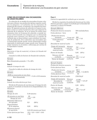 4-188
Excavadoras Operación de la máquina
● Cómo seleccionar una Excavadora de gran volumen
CÓMO SELECCIONAR UNA EXCAVADORA
DE GRAN VOLUMEN
La selección de un modelo de excavadora de gran volu-
men para obtener una producción óptima requiere coordi-
nar la máquina y el cucharón con los requisitos de
producción del usuario, el material y los camiones de trans-
porte. El siguiente proceso de selección en 6 pasos le ayu-
dará a tener en cuenta los factores clave que impactan la
selección de la máquina. Si no se tienen en cuenta estos
elementos clave en el proceso de selección, se puede ter-
minar seleccionando una máquina que es demasiado
pequeña para manejar con eficiencia el tamaño de
cucharón que se desea utilizar o para satisfacer los requi-
sitos de producción. Si se selecciona una excavadora que
es demasiado grande puede causar demasiado tiempo
esperando al camión para cargar, puede crear ‘choques de
carga’ excesivos en el camión y sobrecarga por encima de
la capacidad el camión.
Paso 1
Determine el tipo de material y el factor de llenado del
cucharón
Consulte la tabla de factores de llenado del cucharón.
Ejemplo:
Roca dinamitada promedio = 75 a 90%
Paso 2
Calcule el tiempo de ciclo
Consulte la tabla de cálculos de tiempo de ciclo.
Ejemplo:
Paso 3
Calcule los ciclos efectivos por hora
Divida los 60 minutos de una hora por el tiempo de ciclo
y ajuste el resultado en función de la disponibilidad y las
eficiencias.
Ejemplo:
Tiempo de ciclo 0,48 minutos
Habilidad/Eficiencia
del operador 0,9 (90%)
Disponibilidad
de la máquina 0,95 (95%)
Eficiencia general
de operación 0,83 (50 minutos por hora)
Ciclos efectivos por hora 125 ⫻ 0,9 ⫻ 0,95 ⫻ 0,83
= 89
Paso 4
Calcule la capacidad de cucharón que se necesita
Divida los requisitos de producción horaria por los ciclos
efectivos por hora y ajuste el resultado por la densidad del
material y el factor de llenado.
Ejemplo (Métrico):
Producción horaria necesaria 500 toneladas/hora
Ciclos efectivos / hora 89
Densidad de material suelto 1,6 Ton/m3
Factor de llenado 0,85 (85%)
Ejemplo (Inglés):
Producción horaria necesaria 550 tons/hora
Ciclos efectivos/hora 89
Densidad de material suelto 2700 lb/yd3
Factor de llenado 0,85 (85%)
= 5,4 yd3
4,6
0,85
=
Tamaño
nominal del
cucharón
Volumen útil del
cucharón
Factor de llenado
= 4,6 yd3
12.360
2700
=
Volumen
útil del
cucharón
Carga útil necesaria
Densidad de
material suelto
= 12,360 lb
550 ⫻
2000
89
=
Carga útil
necesaria
Producción horaria
necesaria
Ciclos efectivos/hora
= 4,1 m3
3,5
0,85
=
Tamaño
nominal del
cucharón
Volumen útil del
cucharón
Factor de llenado
= 3,5 m3
5,6
1,6
=
Volumen
útil del
cucharón
Carga útil necesaria
Densidad de
material suelto
= 5,6
500
89
=
Carga útil
necesaria
Producción horaria
necesaria
Ciclos efectivos/
hora
= 125
60
0,48
60 minutos en una hora
Tiempo de ciclo
= 0,43 a 0,52 minutos
365B en excavación en roca dura
Roca dinamitada
 