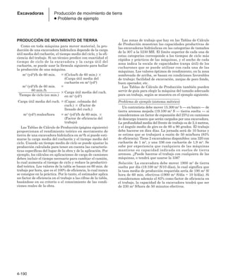 4-190
Excavadoras Producción de movimiento de tierra
● Problema de ejemplo
PRODUCCIÓN DE MOVIMIENTO DE TIERRA
Como en toda máquina para mover material, la pro-
ducción de una excavadora hidráulica depende de la carga
útil media del cucharón, el tiempo medio del ciclo, y la efi-
ciencia del trabajo. Si un técnico predice con exactidud el
tiempo de ciclo de la excavadora y la carga útil del
cucharón, se puede usar la fórmula siguiente para hallar
la producción de una máquina.
m3 (yd3)/h de 60 min. = (Ciclos/h de 60 min.) 
(Carga útil media del
cucharón en m3 (yd3)
m3 (yd3)/h de 60 min. =
60 min./h
________________________ Carga útil media del cuch.
Tiempo de ciclo (en min.) en m3 (yd3)
Carga útil media del cuch. = (Capac. colmada del
cuch.)  (Factor de
llenado del cuch.)
m3 (yd3) reales/hora = m3 (yd3)/h de 60 min. 
(Factor de eficiencia del
trabajo)
Las Tablas de Cálculo de Producción (página siguiente)
proporcionan el rendimiento teórico en movimiento de
tierra de una excavadora hidráulica en m3/h si puede esti-
marse la carga media del cucharón y el tiempo medio del
ciclo. Usando un tiempo medio de ciclo se puede ajustar la
producción calculada para tener en cuenta las caracterís-
ticas específicas del lugar de la obra y de la aplicación. Por
ejemplo, los cálculos en aplicaciones de carga de camiones
deben incluir el tiempo necesario para cambiar el camión,
lo cual aumenta el tiempo de ciclo y reduce la productivi-
dad teórica. Los valores de la tabla se basan en 60 min. de
trabajo por hora, que es el 100% de eficiencia, lo cual nunca
se consigue en la práctica. Por lo tanto, el estimador aplica
un factor de eficiencia en el trabajo a las cifras de la tabla,
basándose en su criterio o el conocimiento de las condi-
ciones reales de la obra.
Las zonas de trabajo que hay en las Tablas de Cálculo
de Producción muestran las capacidades productivas de
las excavadoras hidráulicas en las categorías de tamaños
de la 307 a la 5230 ME. El límite superior de cada una de
estas categorías corresponde a los tiempos de ciclo más
rápidos y prácticos de las máquinas, y el ancho de cada
zona indica la escala de capacidades (carga útil) de los
cucharones que se puede utilizar con cada una de las
máquinas. Los valores óptimos de rendimiento, en la zona
sombreada de arriba, se basan en condiciones favorables
de trabajo: facilidad de excavación, zanjas de poco fondo,
buen operador, etc.
Las Tablas de Cálculo de Producción también pueden
servir de guía para elegir la máquina del tamaño adecuado
para un trabajo, según se muestra en el ejemplo siguiente.
Problema de ejemplo (sistema métrico)
Un contratista debe mover 15.300 m3 b — en banco — de
tierra arenosa mojada (19.100 m3 S — tierra suelta — si
consideramos un factor de expansión del 25%) en camiones
de descarga trasera que serán cargados por una excavadora.
La profundidad media del frente de trabajo es de 2,4 metros,
y el ángulo medio de giro es de 60 a 90 grados. El trabajo
debe hacerse en diez días. La jornada será de 10 horas y
se estima que se trabajará a razón de 50 min/hora (83%
de eficiencia). Tiene 2 excavadoras disponibles: una 320 con
cucharón de 1 m3, y una 336 con cucharón de 1,9 m3. Se
sabe por experiencia que cualquiera de las máquinas
mantiene su capacidad indicada en suelos de tierra
arenosa. ¿Puede hacerse el trabajo con cualquiera de las
máquinas, o tendrá que usarse la 336?
Solución: La excavadora debe mover 1900 m3 de tierra
suelta por día (19.100 m3 S/10 días), lo cual significa que
la tasa media de producción requerida sería de 190 m3 S/
hora de 60 min. efectivos (1900 m3 S/día ÷ 10 h/día). Si
consideramos además el 83% como factor de eficiencia en
el trabajo, la capacidad de la excavadora tendrá que ser
de 230 m3 S/hora de 50 minutos efectivos.
 