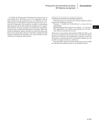 4-191
4
Excavadoras
Producción de movimiento de tierra
● Problema de ejemplo
La Tabla de Estimación de Producción muestra que el
ciclo medio de la 320 debe ser de 17,1 segundos a fin de
lograr dicha tasa de producción con un cucharón de 1 m3,
mientras que la 336 podría rendir lo necesario aun con ci-
clos de 35 segundos. Con ayuda de la tabla, el contratista
determinaría que la 320 tendrá que trabajar casi a capaci-
dad máxima a fin de alcanzar la producción requerida,
mientras que la 336 haría fácilmente el trabajo. Todo esto
puede considerarse ahora teniendo en cuenta los datos que
haya acerca de la obra (alcance requerido, condiciones del
trabajo, habilidad del operador, etc.) para decidir si debe
utilizarse la máquina más grande.
Problema de ejemplo (en unidades inglesas)
Substituyamos con valores del sistema inglés los datos
básicos del problema anterior.
Trabajo — 20.000 yd3 b (25.000 yd3 s si hay 25% de
expansión).
Profundidad media de frente de trabajo — 8 a 12 pies.
Hay disponibles una 320 L con cucharón de 1,25 yd3, o
una 336 con cucharón de 2,5 yd3.
Solución: La excavadora debe producir 2500 yd3 s/día, o sea
que la tasa media por hora tiene que ser de 250 yd3 s/hora
de 60 min. efectivos. Si consideramos, además, el 83% de
eficiencia, la capacidad de la excavadora tendrá que ser
de 300 yd3 s/hora de 50 min. efectivos.
Son aplicables aquí las mismas observaciones de la tabla
de cálculos de producción que en el ejemplo métrico.
 