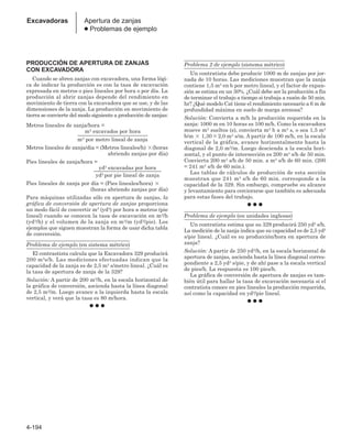 4-194
Excavadoras Apertura de zanjas
● Problemas de ejemplo
PRODUCCIÓN DE APERTURA DE ZANJAS
CON EXCAVADORA
Cuando se abren zanjas con excavadora, una forma lógi-
ca de indicar la producción es con la tasa de excavación
expresada en metros o pies lineales por hora o por día. La
producción al abrir zanjas depende del rendimiento en
movimiento de tierra con la excavadora que se use, y de las
dimensiones de la zanja. La producción en movimiento de
tierra se convierte del modo siguiente a producción de zanjas:
Metros lineales de zanja/hora =
m3 excavados por hora
__________________________
m3 por metro lineal de zanja
Metros lineales de zanja/dia = (Metros lineales/h) (horas
abriendo zanjas por día)
Pies lineales de zanja/hora =
yd3 excavadas por hora
_________________________
yd3 por pie lineal de zanja
Pies lineales de zanja por día = (Pies lineales/hora) 
(horas abriendo zanjas por día)
Para máquinas utilizadas sólo en apertura de zanjas, la
gráfica de conversión de apertura de zanjas proporciona
un modo fácil de convertir m3 (yd3) por hora a metros (pie
lineal) cuando se conocen la tasa de excavación en m3/h
(yd3/h) y el volumen de la zanja en m3/m (yd3/pie). Los
ejemplos que siguen muestran la forma de usar dicha tabla
de conversión.
Problema de ejemplo (en sistema métrico)
El contrastista calcula que la Excavadora 329 producirá
200 m3s/h. Las mediciones efectuadas indican que la
capacidad de la zanja es de 2,5 m3 s/metro lineal. ¿Cuál es
la tasa de apertura de zanja de la 329?
Solución: A partir de 200 m3/h, en la escala horizontal de
la gráfica de conversión, ascienda hasta la línea diagonal
de 2,5 m3/m. Luego avance a la izquierda hasta la escala
vertical, y verá que la tasa es 80 m/hora.
● ● ●
Problema 2 de ejemplo (sistema métrico)
Un contratista debe producir 1000 m de zanjas por jor-
nada de 10 horas. Las mediciones muestran que la zanja
contiene 1,5 m3 en b por metro lineal, y el factor de expan-
sión se estima en un 30%. ¿Cuál debe ser la producción a fin
de terminar el trabajo a tiempo si trabaja a razón de 50 min.
hr? ¿Qué modelo Cat tiene el rendimiento necesario a 6 m de
profundidad máxima en suelo de marga arenosa?
Solución: Convierta a m/h la producción requerida en la
zanja: 1000 m en 10 horas es 100 m/h. Como la excavadora
mueve m3 sueltos (s), convierta m3 b a m3 s, o sea 1,5 m3
b/m  1,30 = 2,0 m3 s/m. A partir de 100 m/h, en la escala
vertical de la gráfica, avance horizontalmente hasta la
diagonal de 2,0 m3/m. Luego descienda a la escala hori-
zontal, y el punto de intersección es 200 m3 s/h de 50 min.
Convierta 200 m3 s/h de 50 min. a m3 s/h de 60 min. (200
= 241 m3 s/h de 60 min.).
Las tablas de cálculos de producción de esta sección
muestran que 241 m3 s/h de 60 min. corresponde a la
capacidad de la 329. Sin embargo, compruebe su alcance
y levantamiento para cerciorarse que también es adecuada
para estas fases del trabajo.
● ● ●
Problema de ejemplo (en unidades inglesas)
Un contratista estima que su 329 producirá 250 yd3 s/h.
La medición de la zanja indica que su capacidad es de 2,5 yd3
s/pie lineal. ¿Cuál es su producción/hora en apertura de
zanja?
Solución: A partir de 250 yd3/h, en la escala horizontal de
apertura de zanjas, ascienda hasta la línea diagonal corres-
pondiente a 2,5 yd3 s/pie, y de ahí pase a la escala vertical
de pies/h. La respuesta es 100 pies/h.
La gráfica de conversión de apertura de zanjas es tam-
bién útil para hallar la tasa de excavación necesaria si el
contratista conoce en pies lineales la producción requerida,
así como la capacidad en yd3/pie lineal.
● ● ●
 
