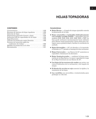 CONTENIDO
Características . . . . . . . . . . . . . . . . . . . . . . . . . . . . . . .1-29
Resumen de opciones de hojas topadoras . . . . . . . . .1-30
Selección de hojas . . . . . . . . . . . . . . . . . . . . . . . . . . . .1-31
Dimensiones generales (tractor y hoja) . . . . . . . . . . .1-34
Definición SAE de capacidades de las hojas . . . . . . .1-34
Especificaciones . . . . . . . . . . . . . . . . . . . . . . . . . . . . . .1-35
Cálculos de producción según fórmulas . . . . . . . . . . .1-46
Factores de corrección según las
condiciones de trabajo . . . . . . . . . . . . . . . . . . . . . . .1-50
Medidas de producción en la obra . . . . . . . . . . . . . . .1-51
Herramientas . . . . . . . . . . . . . . . . . . . . . . . . . . . . . . .1-51
Características:
● Hojas Rectas — el ángulo de ataque ajustable controla
la penetración de la hoja.
● Hojas orientables e inclinables hidráulicamente
con cuchilla variable (VPAT) — disponibles para los
modelos D3K, D4K, D5K, D5N, D6K, D6N, y D6T. La
hoja puede inclinarse mecánicamente hacia adelante
para obtener mejor penetración o hacia atrás para con-
seguir mayor productividad y facilitar la nivelación de
acabado.
● Hojas Orientables — 25° a la derecha y a la izquierda;
el bastidor en “C’’ permite el montaje de otros accesorios.
● Hojas Universales — sus flancos de 25° aumentan su
capacidad y disminuyen los derrames.
● Hojas Semiuniversales — combinan la buena pene-
tración de la Hoja Recta y la mayor capacidad de carga
de la Hoja Universal con sus flancos de 25°.
● Las hojas de los tractores de ruedas son rectas, con
control hidráulico de la inclinación y del ángulo de
ataque.
● El diseño de sección en caja aumenta la rigidez y la
resistencia de las hojas.
● Las cuchillas son reversibles y termotratadas para
prolongar su vida útil.
HOJAS TOPADORAS
1-29
1
 