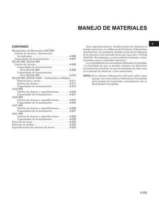 CONTENIDO
Manipulador de Materiales 330D MH
Límites de alcance y dimensiones
de embarque . . . . . . . . . . . . . . . . . . . . . . . . . . .4-206
Capacidades de levantamiento . . . . . . . . . . . . . . .4-207
M318D MH, M322D MH
Límites de alcance . . . . . . . . . . . . . . . . . . . . . . . . .4-208
Capacidades de levantamiento
de la M318D MH . . . . . . . . . . . . . . . . . . . . . .4-209
Capacidades de levantamiento
de la M322D MH . . . . . . . . . . . . . . . . . . . . . .4-210
M325D MH, M325D LMH — Fabricadas en Bélgica
Dimensiones y pesos . . . . . . . . . . . . . . . . . . . . .4-211
Límites de alcance . . . . . . . . . . . . . . . . . . . . . . .4-211
Capacidades de levantamiento . . . . . . . . . . . . .4-212
325D MH
Límites de alcance y especificaciones . . . . . . . .4-220
Capacidades de levantamiento . . . . . . . . . . . . .4-221
330D MH
Límites de alcance y especificaciones . . . . . . . .4-223
Capacidades de levantamiento . . . . . . . . . . . . .4-224
345C MH
Límites de alcance y especificaciones . . . . . . . .4-226
Capacidades de levantamiento . . . . . . . . . . . . .4-227
385C MH
Límites de alcance y especificaciones . . . . . . . .4-229
Capacidades de levantamiento . . . . . . . . . . . . .4-230
Selección de imán . . . . . . . . . . . . . . . . . . . . . . . . . . .4-232
Selección de garfios . . . . . . . . . . . . . . . . . . . . . . . . . .4-232
Especificaciones de chatarra de hierro . . . . . . . . . . .4-233
(Las especificaciones y clasificaciones de chatarra se
pueden encontrar en el Manual del Institute of Scrap Iron
and Steel Inc. La unidad de medida común de la industria
de la chatarra es la tonelada bruta que equivale a 1016 kg
(2240 lb). Sin embargo, se usan también toneladas cortas,
toneladas netas y toneladas métricas.)
La versatilidad de las excavadoras hidráulicas Caterpillar
y la facilidad con que se pueden equipar con diferentes
accesorios las convierte en una herramienta de bajo costo
en el manejo de chatarra y otros materiales.
NOTA: Para obtener información adicional sobre cómo
equipar las excavadoras hidráulicas Caterpillar
para manejo de materiales, comuníquese con su
distribuidor Caterpillar.
MANEJO DE MATERIALES
4-205
4
 